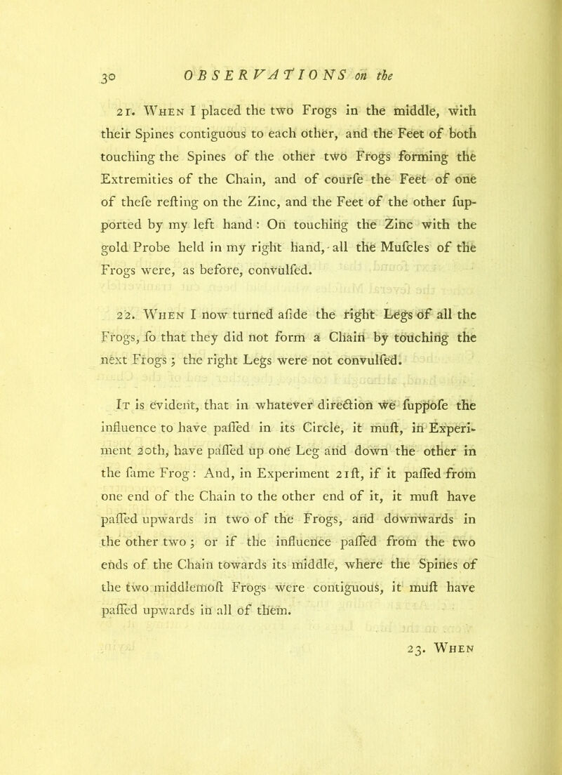 3° 21. When I placed the two Frogs in the middle, with their Spines contiguous to each other, and the Feet of both touching the Spines of the other two Frogs forming the Extremities of the Chain, and of courfe the Feet of one of thefe refting on the Zinc, and the Feet of the other fup- ported by my left hand: On touching the Zinc with the gold Probe held in my right hand, all the Mufcles of the Frogs were, as before, convulfed. 22. When I now turned afide the right Legs of all the Frogs, fo that they did not form a Chain by touching the next Frogs; the right Legs were not convulfed. It is evident, that in whatever direction we fupfjofe the influence to have palled in its Circle, it mull, in Experi- ment 20th, have palled up one Leg and down the other in the fame Frog: And, in Experiment 2ift, if it palled from one end of the Chain to the other end of it, it mull have palled upwards in two of the Frogs, arid downwards in the other two ; or if the influence pafled from the two ends of the Chain towards its middle, where the Spines of the two middlemoll Frogs were contiguous, it mull have palled upwards in all of them.