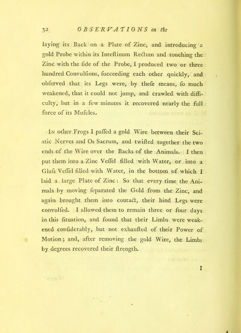 laying its Back on a Plate of Zinc, and introducing a gold Probe within its Inteflinum Redtum and touching the Zinc with the fide of the Probe, I produced two or three hundred Convulfions, fucceeding each other quickly, and obferved that its Legs were, by thefe means, fo much weakened, that it could not jump, and crawled with diffi- culty, but in a few minutes it recovered nearly the full force of its Mufcles. In other Frogs I paffied a gold Wire between their Sci- atic Nerves and Os Sacrum, and twilled together the two ends of the Wire over the Backs of the Animals. I then put them into a Zinc Vefiel filled with Water, or into a Glafs Vefiel filled with Water, in the bottom of which I laid a large Plate of Zinc: So that every time the Ani- mals by moving feparated the Gold from the Zinc, and again brought them into contact, their hind Legs were convulfed. I allowed them to remain three or four days in this fituation, and found that their Limbs were weak- ened confiderably, but not exhaufted of their Power of Motion; and, after removing the gold Wire, the Limbs by degrees recovered their firength. I 4