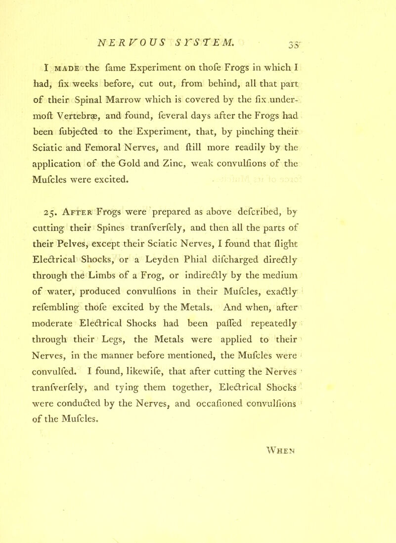 I made the fame Experiment on thofe Frogs in which I had, fix weeks before, cut out, from behind, all that part of their Spinal Marrow which is covered by the fix under- moft Vertebrae, and found, feveral days after the Frogs had been fubjeded to the Experiment, that, by pinching their Sciatic and Femoral Nerves, and ftill more readily by the application of the Gold and Zinc, weak convulfions of the Mufcles were excited. 25. After Frogs were prepared as above defcribed, by cutting their Spines tranfverfely, and then all the parts of their Pelves, except their Sciatic Nerves, I found that flight Eledrical Shocks, or a Leyden Phial difcharged diredly through the Limbs of a Frog, or indiredly by the medium of water, produced convulfions in their Mufcles, exadly refembling thofe excited by the Metals. And when, after moderate Eledrical Shocks had been pafled repeatedly through their Legs, the Metals were applied to their Nerves, in the manner before mentioned, the Mufcles were convulfed. I found, likewife, that after cutting the Nerves tranfverfely, and tying them together, Eledrical Shocks were conduded by the Nerves, and occafioned convulfions of the Mufcles. When