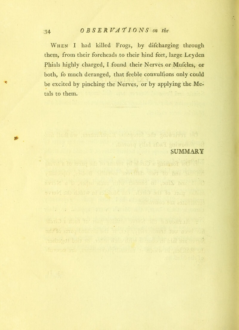 When I had killed Frogs, by difcharging through them, from their foreheads to their hind feet, large Leyden Phials highly charged, I found their Nerves or Mufcles, or both, fo much deranged, that feeble convulfions only could be excited by pinching the Nerves, or by applying the Me- tals to them. SUMMARY