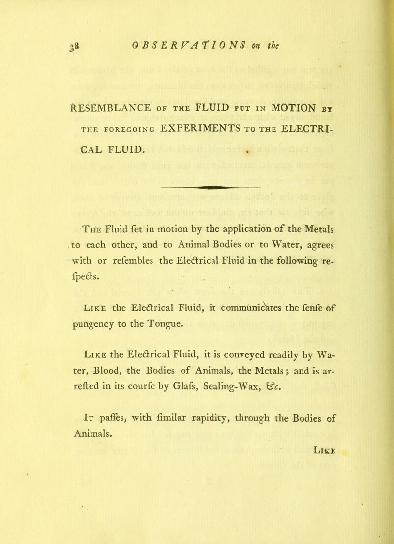 RESEMBLANCE of the FLUID put in MOTION by the foregoing EXPERIMENTS to the ELECTRI- CAL FLUID. The Fluid fet in motion by the application of the Metals to each other, and to Animal Bodies or to Water, agrees with or refembles the Electrical Fluid in the following re- fpeCts. Like the EleCtrical Fluid, it communicates the fenfe of pungency to the Tongue. Like the Eledtrical Fluid, it is conveyed readily by Wa- ter, Blood, the Bodies of Animals, the Metals j and is ar- retted in its courfe by Glafs, Sealing-Wax, &c. It pafles, with limilar rapidity, through the Bodies of Animals. Like