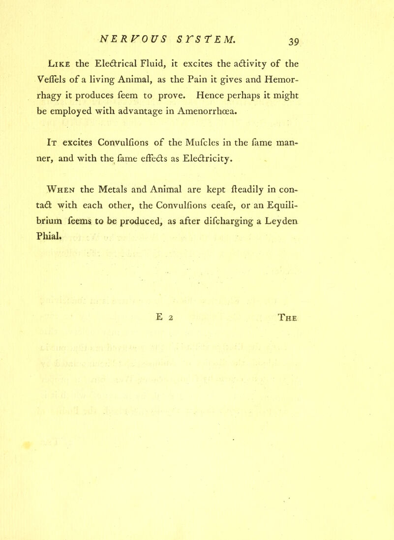 Like the Electrical Fluid, it excites the activity of the Veflels of a living Animal, as the Pain it gives and Hemor- rhagy it produces feem to prove. Hence perhaps it might be employed with advantage in Amenorrlioea. It excites Convullions of the Mufcles in the fame man- ner, and with the fame effeCts as EleCtricity. When the Metals and Animal are kept fteadily in con- tact with each other, the Convulfions ceafe, or an Equili- brium feems to be produced, as after difcharging a Leyden Phial.