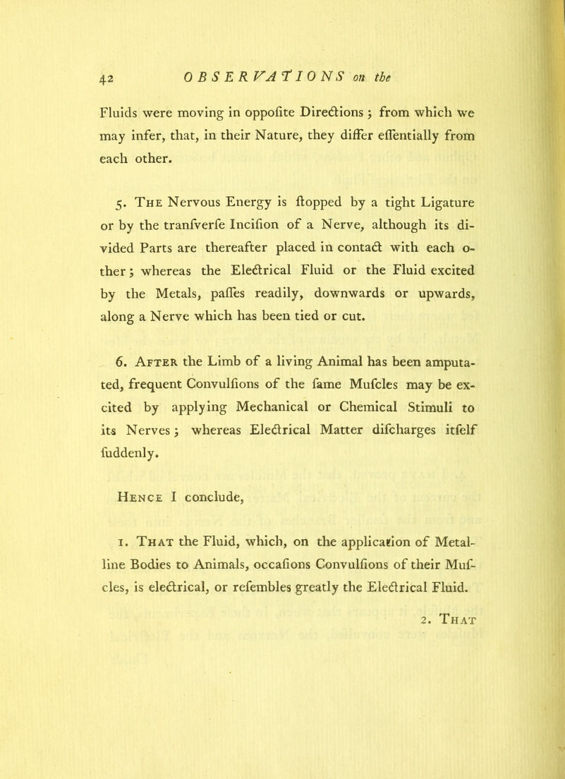 0 B S E R VA *f I 0 N S on the Fluids were moving in oppofite Directions ; from which we may infer, that, in their Nature, they differ effentially from each other. 5. The Nervous Energy is flopped by a tight Ligature or by the tranfverfe Incifion of a Nerve, although its di- vided Parts are thereafter placed in contact with each o- ther; whereas the EleCtrical Fluid or the Fluid excited by the Metals, pafles readily, downwards or upwards, along a Nerve which has been tied or cut. 6. After the Limb of a living Animal has been amputa- ted, frequent Convulfions of the fame Mufcles may be ex- cited by applying Mechanical or Chemical Stimuli to its Nerves; whereas Ele&rical Matter difcharges itfelf fuddenly. Hence I conclude, 1. That the Fluid, which, on the application of Metal- line Bodies to Animals, occafions Convulfions of their Muf- cles, is ele&rical, or refembles greatly the Ele&rical Fluid.