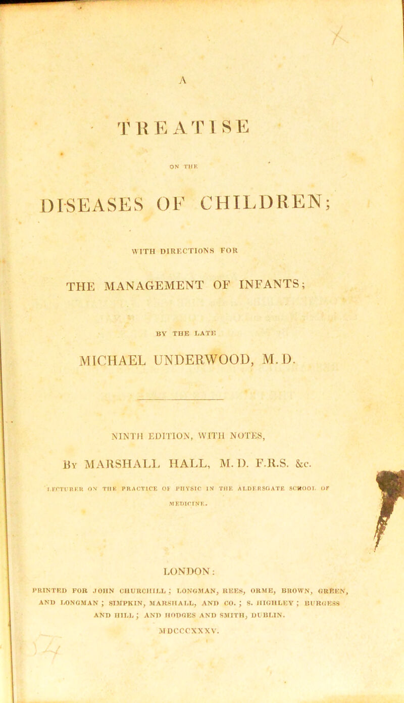 TH EAT1SE ON TilK DISEASES OF CHILDREN WITH DIRF.CTIONS FOR THE MANAGEMENT OF INFANTS; BY THE LATE MICHAEL UNDERWOOD, M D. NINTH EDITION, WITH NOTES, By MARSHALL HALL, M. 1). F.R.S. &e. LECTURER OX TIIE PRACTICE OF PHYSIC IX THE AI.DERSOATE SCHOOL OF MEDICINE. LONDON: PRINTED FOB JOHN CHURCHILL; LONGMAN, BEES, ORME, BROWN, GREEN, AND LONGMAN ; SIMPKIN, MARSHALL, AND CO. J S. HIGHLEY ; BURGESS AND HILL; AND HODGES AND SMITH, DUBLIN. M DCCCXXXV.