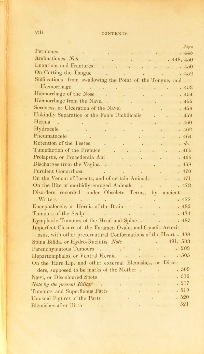 Perniones Ambustiones, Note Page . 445 . 448, 450 Luxations and Fractures ..... . 450 On Cutting the Tongue . 452 Suffocations from swallowing the Point of the Tongue, and Haemorrhage ...... . 453 Haemorrhage of the Nose . 454 Hemorrhage from the Navel . . 455 Soreness, or Ulceration of the Navel . 456 Unkindly Separation of the Funis Umbilicalis . 459 Hernia ..... . 460 Hydrocele ..... . 462 Pneumatocele . 464 Retention of the Testes . . lb. Tumefaction of the Prepuce .... . . 465 Prolapsus, or Procedentia Ani . 466 Discharges from the Vagina . . 468 Purulent Gonorrhoea . 470 On the Venom of Insects, and of certain Animals . 471 On the Bite of morbidly-enraged Animals . 473 Disorders recorded under Obsolete Terms, by ancient Writers . . . . .477 Encephalocele, or Hernia of the Brain . . . 482 Tumours of the Scalp .... 484 Lymphatic Tumours of the Head and Spine . . . 487 Imperfect Closure of the Foramen Ovale, and Canalis Arteri- osus, with other preternatural Conformations of the Heart . 488 Spina Bifida, or Hydro-Rachitis, Note . . 491, 508 Parenchymatous Tumours . . ’ . . 503 Hepartomphalos, or Ventral Hernia . . 505 On the Hare Lip, and other external Blemishes, or Disor- ders, supposed to be marks of the Mother . . 509 Nsevi, or Discoloured Spots . 516 Note by the present Editor .... . 517 Tumours and Superfluous Parts . 519 Unusual Figures of the Parts . . 520 Blemishes after Birth .... 521