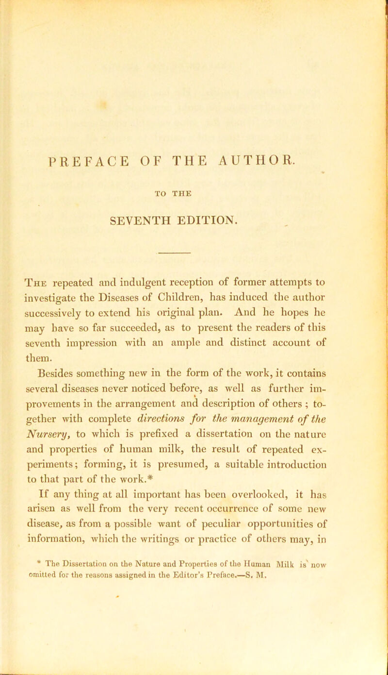 PREFACE OF THE AUTHOR. TO THE SEVENTH EDITION. The repeated and indulgent reception of former attempts to investigate the Diseases of Children, has induced the author successively to extend his original plan. And lie hopes he may have so far succeeded, as to present the readers of this seventh impression with an ample and distinct account of them. Besides something new in the form of the work, it contains several diseases never noticed before, as well as further im- provements in the arrangement and description of others ; to- gether with complete directions for the management of the Nursery, to which is prefixed a dissertation on the nature and properties of human milk, the result of repeated ex- periments ; forming, it is presumed, a suitable introduction to that part of the work.* If any thing at all important has been overlooked, it has arisen as well from the very recent occurrence of some new disease, as from a possible want of peculiar opportunities of information, which the writings or practice of others may, in * The Dissertation on the Nature and Properties of the Human Milk is' now omitted for the reasons assigned in the Editor’s Preface.—S. M.