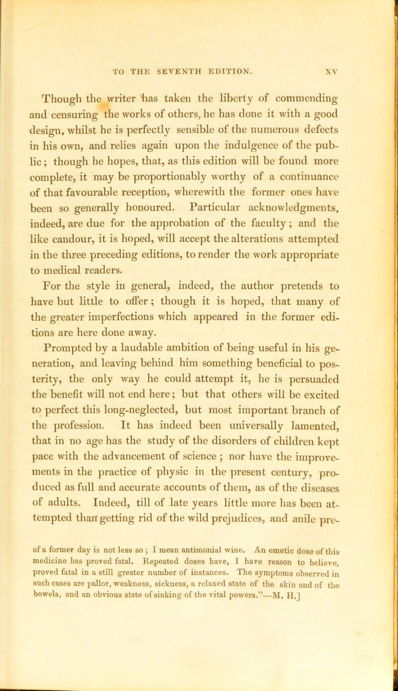 Though the writer lias taken the liberty of commending and censuring the works of others, he has done it with a good design, whilst he is perfectly sensible of the numerous defects in his own, and relies again upon the indulgence of the pub- lic ; though he hopes, that, as this edition will be found more complete, it may be proportionably worthy of a continuance of that favourable reception, wherewith the former ones have been so generally honoured. Particular acknowledgments, indeed, are due for the approbation of the faculty; and the like candour, it is hoped, will accept the alterations attempted in the three preceding editions, to render the work appropriate to medical readers. For the style in general, indeed, the author pretends to have but little to offer; though it is hoped, that many of the greater imperfections which appeared in the former edi- tions are here done away. Prompted by a laudable ambition of being useful in his ge- neration, and leaving behind him something beneficial to pos- terity, the only way he could attempt it, he is persuaded the benefit will not end here; but that others will be excited to perfect this long-neglected, but most important branch of the profession. It has indeed been universally lamented, that in no age has the study of the disorders of children kept pace with the advancement of science ; nor have the improve- ments in the practice of physic in the present century, pro- duced as full and accurate accounts of them, as of the diseases of adults. Indeed, till of late years little more has been at- tempted than getting rid of the wild prejudices, and anile pre- of a former day is not less so ; I mean antimonial wine. An emetic dose of this medicine has proved fatal. Repeated doses have, I have reason to believe proved fatal in a still greater number of instances. The symptoms observed in sucb cases are pallor, weakness, sickness, a relaxed state of the skin and of the bowels, and an obvious state of sinking of the vital powers.”—M. H.j