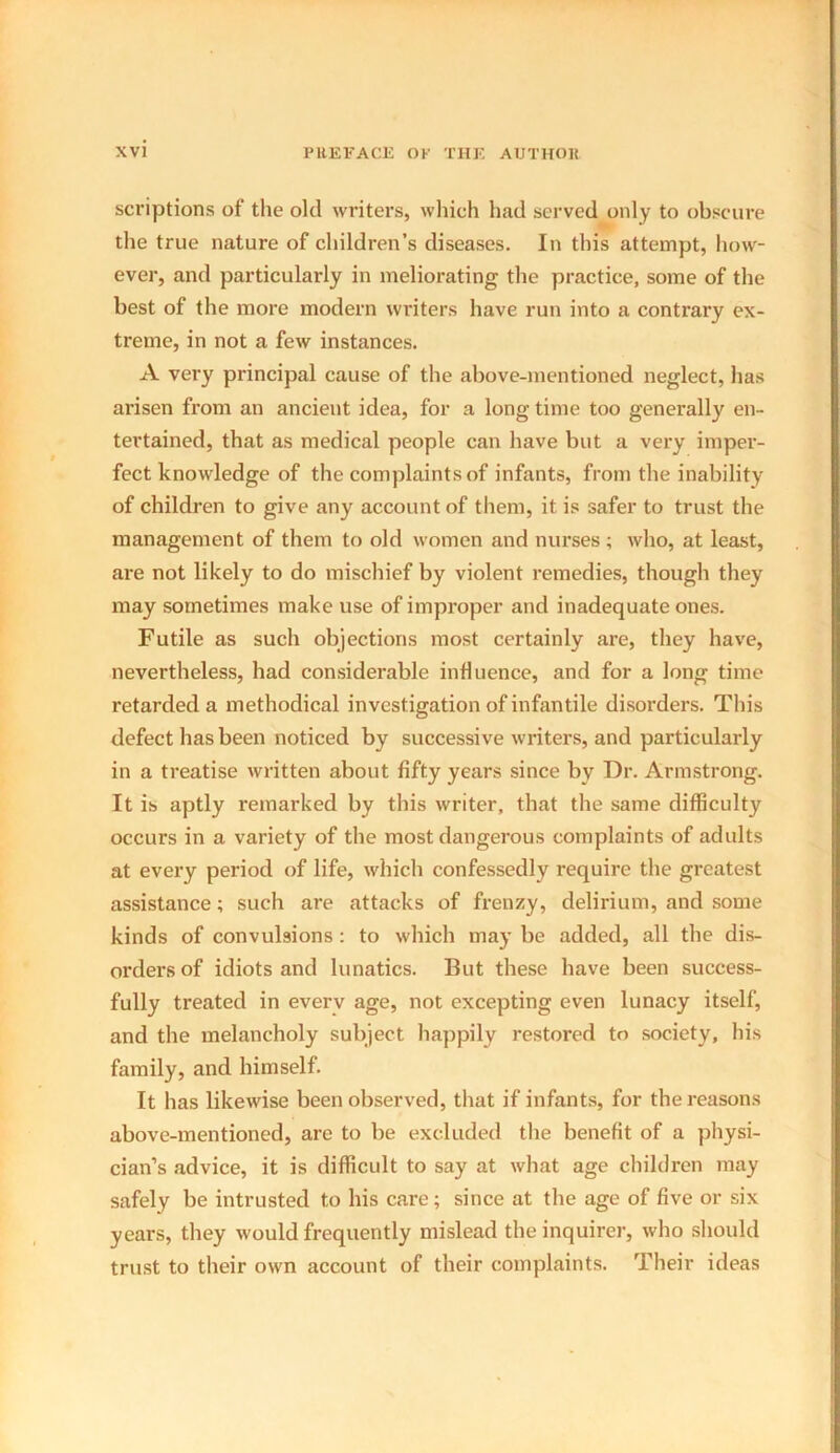 scriptions of the old writers, which had served only to obscure the true nature of children’s diseases. In this attempt, how- ever, and particularly in meliorating the practice, some of the best of the more modern writers have run into a contrary ex- treme, in not a few instances. A very principal cause of the above-mentioned neglect, has arisen from an ancient idea, for a long time too generally en- tertained, that as medical people can have but a very imper- fect knowledge of the complaints of infants, from the inability of children to give any account of them, it is safer to trust the management of them to old women and nurses ; who, at least, are not likely to do mischief by violent remedies, though they may sometimes make use of improper and inadequate ones. Futile as such objections most certainly are, they have, nevertheless, had considerable influence, and for a long time retarded a methodical investigation of infantile disorders. This defect has been noticed by successive writers, and particularly in a treatise written about fifty years since by Dr. Armstrong. It is aptly remarked by this writer, that the same difficulty occurs in a variety of the most dangerous complaints of adults at every period of life, which confessedly require the greatest assistance; such are attacks of frenzy, delirium, and some kinds of convulsions: to which may be added, all the dis- orders of idiots and lunatics. But these have been success- fully treated in everv age, not excepting even lunacy itself, and the melancholy subject happily restored to society, his family, and himself. It has likewise been observed, that if infants, for the reasons above-mentioned, are to be excluded the benefit of a physi- cian’s advice, it is difficult to say at what age children may safely be intrusted to his care; since at the age of five or six years, they would frequently mislead the inquirer, who should trust to their own account of their complaints. Their ideas