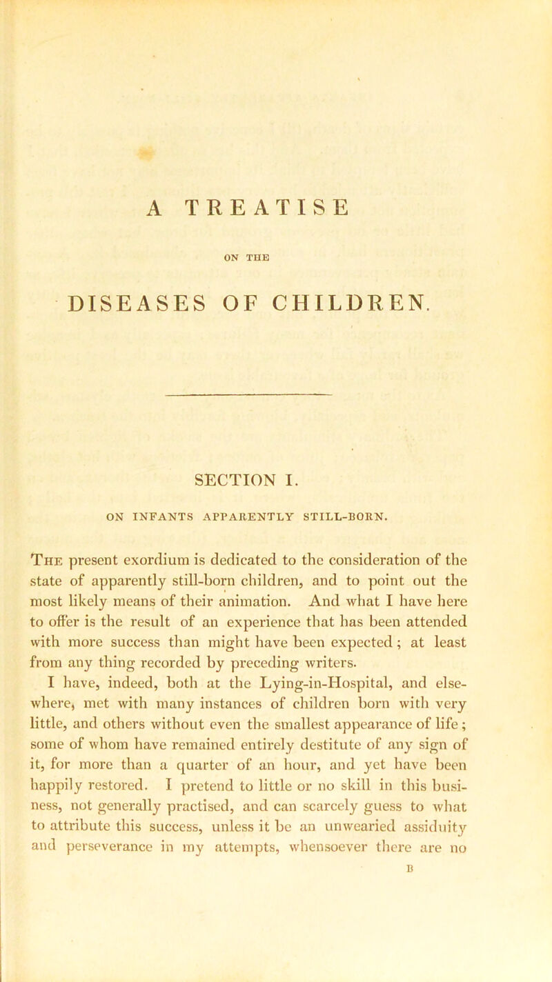 A TREATISE ON THE DISEASES OF CHILDREN. SECTION I. ON INFANTS APPARENTLY STILL-BORN. The present exordium is dedicated to the consideration of the state of apparently still-born children, and to point out the most likely means of their animation. And what I have here to offer is the result of an experience that has been attended with more success than might have been expected; at least from any thing recorded by preceding writers. I have, indeed, both at the Lying-in-Hospital, and else- where, met with many instances of children born with very little, and others without even the smallest appearance of life ; some of whom have remained entirely destitute of any sign of it, for more than a quarter of an hour, and yet have been happily restored. I pretend to little or no skill in this busi- ness, not generally practised, and can scarcely guess to what to attribute this success, unless it be an unwearied assiduity and perseverance in my attempts, whensoever there are no B