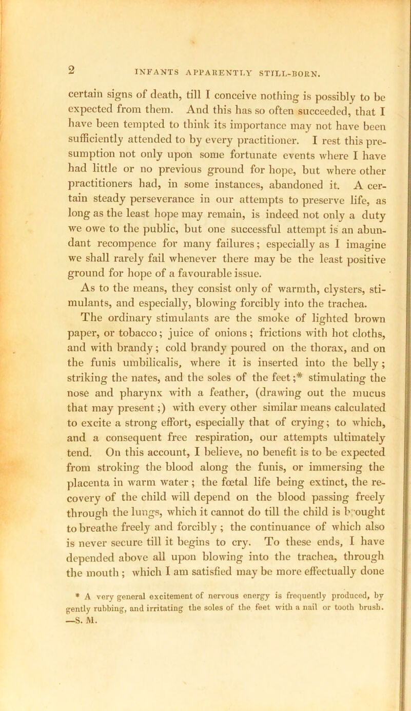 certain signs of death, till I conceive nothing is possibly to be expected from them. And this has so often succeeded, that I have been tempted to think its importance may not have been sufficiently attended to by every practitioner. I rest this pre- sumption not only upon some fortunate events where I have had little or no previous ground for hope, but where other practitioners had, in some instances, abandoned it. A cer- tain steady perseverance in our attempts to preserve life, as long as the least hope may remain, is indeed not only a duty we owe to the public, but one successful attempt is an abun- dant recompence for many failures; especially as I imagine we shall rarely fail whenever there may be the least positive ground for hope of a favourable issue. As to the means, they consist only of warmth, clysters, sti- mulants, and especially, blowing forcibly into the trachea. The ordinary stimulants are the smoke of lighted brown paper, or tobacco; juice of onions; frictions with hot cloths, and with brandy; cold brandy poured on the thorax, and on the funis umbilicalis, where it is inserted into the belly; striking the nates, and the soles of the feet ;# stimulating the nose and pharynx with a feather, (drawing out the mucus that may present;) with every other similar means calculated to excite a strong effort, especially that of crying; to which, and a consequent free respiration, our attempts ultimately tend. On this account, I believe, no benefit is to be expected from stroking the blood along the funis, or immersing the placenta in warm water ; the foetal life being extinct, the re- covery of the child will depend on the blood passing freely through the lungs, which it cannot do till the child is b ought to breathe freely and forcibly ; the continuance of which also is never secure till it begins to cry. To these ends, I have depended above all upon blowing into the trachea, through the mouth ; which I am satisfied may be more effectually done * A very general excitement of nervous energy is frequently produced, by gently rubbing, and irritating the soles of the feet with a nail or tooth brush. —S. M.