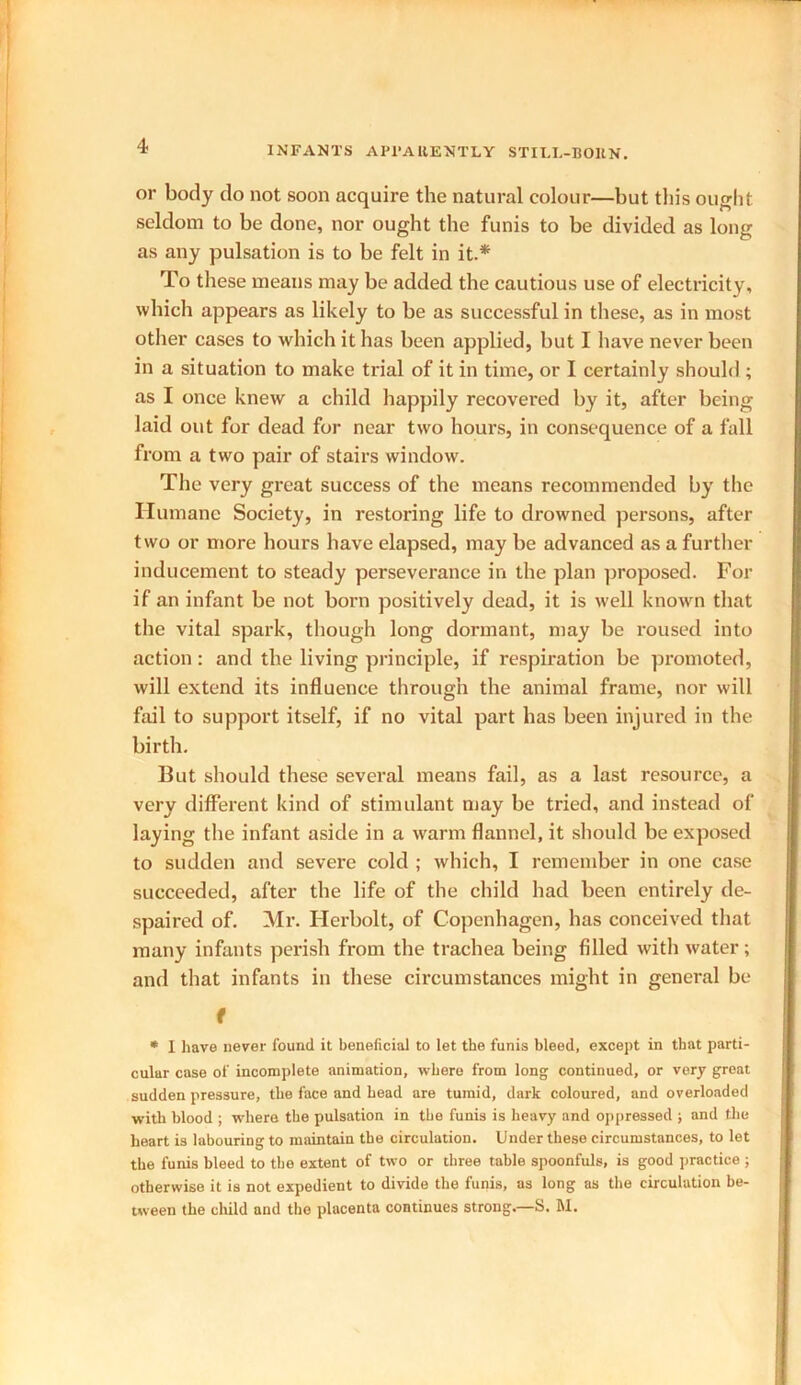 or body do not soon acquire the natural colour—but this ought seldom to be done, nor ought the funis to be divided as long as any pulsation is to be felt in it.* To these means may be added the cautious use of electricity, which appears as likely to be as successful in these, as in most other cases to which it has been applied, but I have never been in a situation to make trial of it in time, or I certainly should ; as I once knew a child happily recovered by it, after being laid out for dead for near two hours, in consequence of a fall from a two pair of stairs window. The very great success of the means recommended by the Humane Society, in restoring life to drowned persons, after two or more hours have elapsed, may be advanced as a further inducement to steady perseverance in the plan proposed. For if an infant be not born positively dead, it is well known that the vital spark, though long dormant, may be roused into action: and the living principle, if respiration be promoted, will extend its influence through the animal frame, nor will fail to support itself, if no vital part has been injured in the birth. But should these several means fail, as a last resource, a very different kind of stimulant may be tried, and instead of laying the infant aside in a warm flannel, it should be exposed to sudden and severe cold ; which, I remember in one case succeeded, after the life of the child had been entirely de- spaired of. Mr. Herbolt, of Copenhagen, has conceived that many infants perish from the trachea being filled with water; and that infants in these circumstances might in general be f * I have never found it beneficial to let the funis bleed, except in that parti- cular case of incomplete animation, where from long continued, or very great sudden pressure, the face and head are tumid, dark coloured, and overloaded with blood ; where the pulsation in the funis is heavy and oppressed ; and the heart is labouring to maintain the circulation. Under these circumstances, to let the funis bleed to the extent of two or three table spoonfuls, is good practice ; otherwise it is not expedient to divide the funis, as long as the circulation be- tween the child and the placenta continues strong.—S. M.