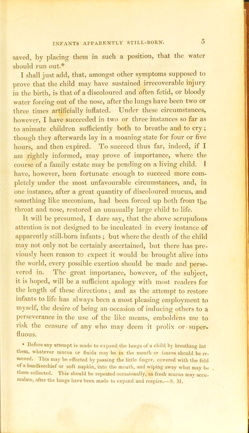 saved, by placing them in such a position, that the water should run out.* I shall just add, that, amongst other symptoms supposed to prove that the child may have sustained irrecoverable injury in the birth, is that of a discoloured and often fetid, or bloody water forcing out of the nose, after the lungs have been two or three times artificially inflated. Under these circumstances, however, I have succeeded in two or three instances so far as to animate children sufficiently both to breathe and to cry; though they afterwards lay in a moaning state for four or five hours, and then expired. To succeed thus far, indeed, if I am rightly informed, may prove of importance, where the course of a family estate may be pending on a living child. 1 have, however, been fortunate enough to succeed more com- pletely under the most unfavourable circumstances, and, in one instance, after a great quantity of discoloured mucus, and something like meconium, had been forced up both from the throat and nose, restored an unusually large child to life. It will be presumed, I dare say, that the above scrupulous attention is not designed to be inculcated in every instance of apparently still-born infants ; but where the death of the child may not only not be certainly ascertained, but there has pre- viously been reason to expect it would be brought alive into the world, every possible exertion should be made and perse- vered in. The great importance, however, of the subject, it is hoped, will be a sufficient apology with most readers for the length of these directions; and as the attempt to restore infants to life has always been a most pleasing employment to myself, the desire of being an occasion of inducing others to a perseverance in the use of the like means, emboldens me to risk the censure of any who may deem it prolix or -super- fluous. * Before any attempt is made to expand the lungs of a child by breathing int them, whatever mucus or fluids may be in the mouth or fauces should be re- moved. This may be effected by passing the little finger, covered with the fold of a handkerchief or soft napkin, into the mouth, and wiping away what may be there collected. This should bo repeated occasionally, as fresh mucus may accu- mulate, after the lungs have been made to expand and respire.—S. M.