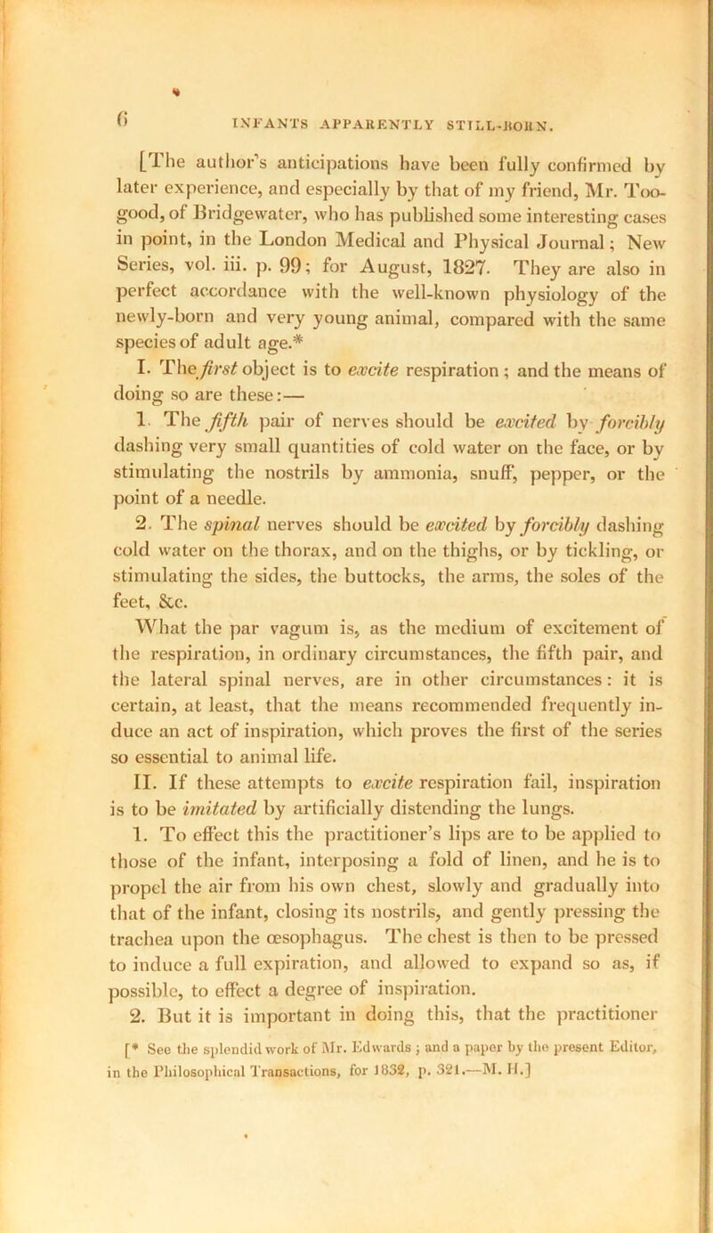 « [The author’s anticipations have been fully confirmed by later experience, and especially by that of my friend, Mr. Too- good, of Bridgewater, who has published some interesting cases in point, in the London Medical and Physical Journal; New Series, vol. iii. p. 99; for August, 1827- They are also in perfect accordance with the well-known physiology of the newly-born and very young animal, compared with the same species of adult age.* 1. The first object is to excite respiration ; and the means of doing so are these: — 1 The fifth pair of nerves should be excited by forcibly dashing very small quantities of cold water on the face, or bv stimulating the nostrils by ammonia, snuff, pepper, or the point of a needle. 2. The spinal nerves should be excited by forcibly dashing cold water on the thorax, and on the thighs, or by tickling, or stimulating the sides, the buttocks, the arms, the soles of the feet, &c. What the par vagum is, as the medium of excitement of the respiration, in ordinary circumstances, the fifth pair, and the lateral spinal nerves, are in other circumstances: it is certain, at least, that the means recommended frequently in- duce an act of inspiration, which proves the first of the series so essential to animal life. II. If these attempts to excite respiration fail, inspiration is to be imitated by artificially distending the lungs. 1. To effect this the practitioner’s lips are to be applied to those of the infant, interposing a fold of linen, and he is to propel the air from his own chest, slowly and gradually into that of the infant, closing its nostrils, and gently pressing the trachea upon the oesophagus. The chest is then to be pressed to induce a full expiration, and allowed to expand so as, if possible, to effect a degree of inspiration. 2. But it is important in doing this, that the practitioner [* See the splendid work of Mr. Edwards ; and a paper by the present Editor, in the Philosophical Transactions, for 1832, p. 321.—M. H.]