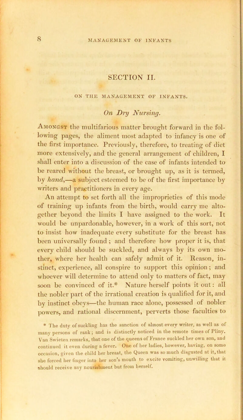 SECTION II. ON THE MANAGEMENT OF INFANTS. On Dry Nursing. Amongst the multifarious matter brought forward in the fol- lowing pages, the aliment most adapted to infancy is one of the first importance. Previously, therefore, to treating of diet more extensively, and the general arrangement of children, I shall enter into a discussion of the case of infants intended to be l-eared without the breast, or brought up, as it is termed, by hand,—a subject esteemed to be of the first importance by writers and practitioners in every age. An attempt to set forth all the improprieties of this mode of training up infants from the birth, would carry me alto- gether beyond the limits I have assigned to the work. It would be unpardonable, however, in a work of this sort, not to insist how inadequate every substitute for the breast has been universally found ; and therefore how proper it is, that every child should be suckled, and always by its own mo- ther, where her health can safely admit of it. Reason, in- stinct, experience, all conspire to support this opinionand whoever will determine to attend only to matters of fact, may soon be convinced of it.* Nature herself points it out: all the nobler part of the irrational creation is qualified for it, and by instinct obeys—the human race alone, possessed of nobler powers, and rational discernment, perverts those faculties to * The duty of suckling has the sanction of almost every writer, as well as of many persons of rank; and is distinctly noticed in the remote times of Pliny. Van Svvieten remarks, that one of the queens of France suckled her own son, and continued it even during a fever. One of her ladies, however, having, on some occasion, given the child her breast, the Queen was so much disgusted at it, that she forced her finger into her sou’s mouth to excite vomiting, unwilling that it should receive any nourishment but from herseli.