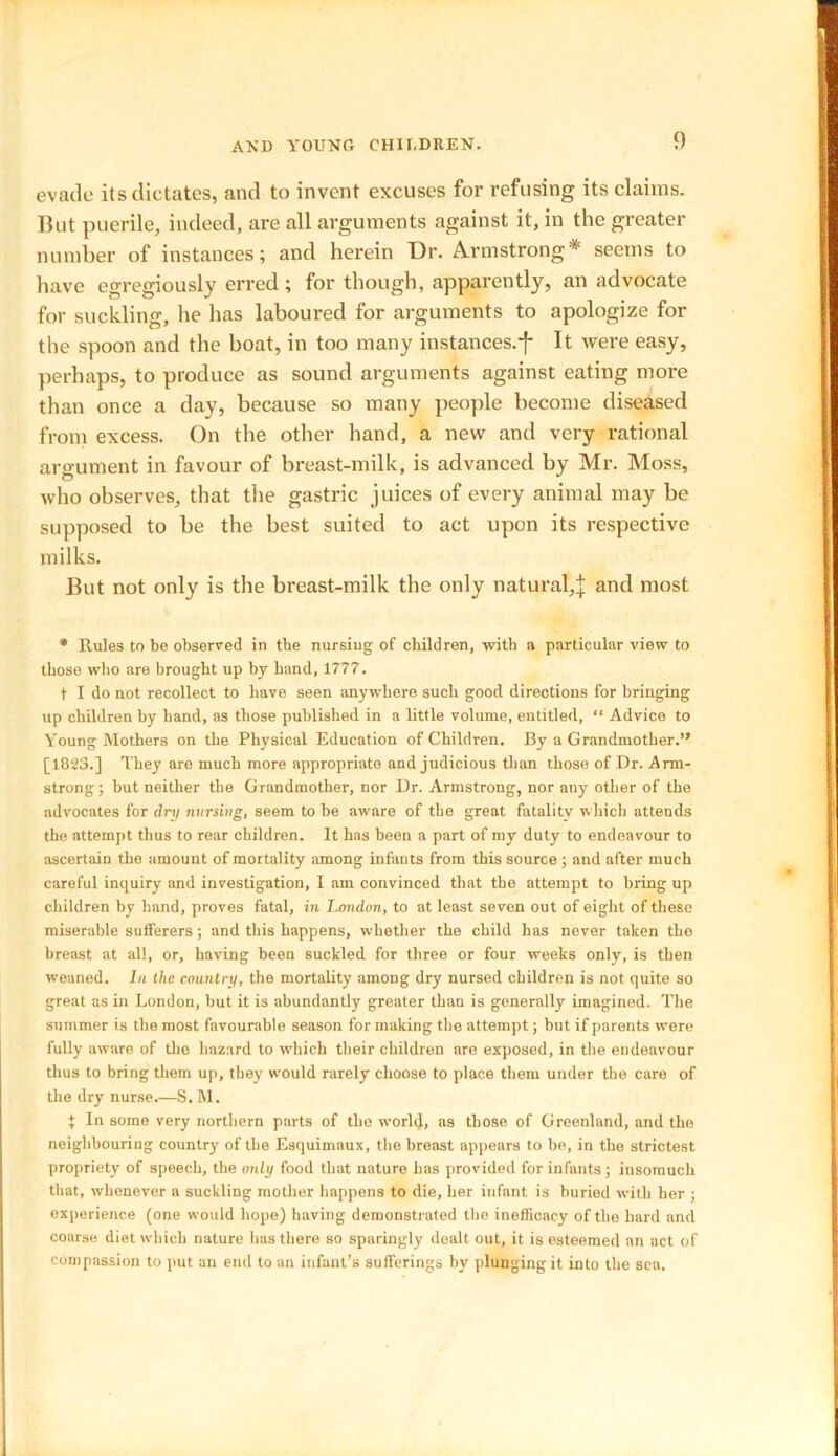 evade its dictates, and to invent excuses for refusing its claims. But puerile, indeed, are all arguments against it, in the greater number of instances; and herein Dr. Armstrong* seems to have egregiously erred ; for though, apparently, an advocate for suckling, he has laboured for arguments to apologize for the spoon and the boat, in too many instances.-}- It were easy, perhaps, to produce as sound arguments against eating more than once a day, because so many people become diseased from excess. On the other hand, a new and very rational argument in favour of breast-milk, is advanced by Mr. Moss, who observes, that the gastric juices of every animal may be supposed to be the best suited to act upon its respective milks. But not only is the breast-milk the only natural,| and most * Rules to be observed in tbe nursing of children, with a particular view to those who are brought up by hand, 1777. t I do not recollect to have seen anywhere such good directions for bringing up children by band, as those published in a little volume, entitled, “ Advice to Young Mothers on the Physical Education of Children. By a Grandmother.” [18‘23.] They are much more appropriate and judicious than those of Dr. Arm- strong ; but neither tbe Grandmother, nor Dr. Armstrong, nor any other of the advocates for dry nursing, seem to be aware of the great fatality which attends the attempt thus to rear children. It has been a part of my duty to endeavour to ascertain the amount of mortality among infants from this source ; and after much careful inquiry and investigation, I am convinced that the attempt to bring up children by hand, proves fatal, in London, to at least seven out of eight of these miserable sufferers; and this happens, whether the child has never taken the breast at all, or, having been suckled for three or four weeks only, is then weaned. In the country, the mortality among dry nursed children is not quite so great as in London, but it i3 abundantly greater than is generally imagined. The summer is the most favourable season for making the attempt; but if parents were fully aware of the hazard to which their children are exposed, in the endeavour thus to bring them up, they would rarely choose to place them under the care of the dry nurse.—S. M. 1 In some very northern parts of the world, as those of Greenland, and the neighbouring country of the Esquimaux, the breast appears to be, in the strictest propriety of speech, the only food that nature lias provided for infants ; insomuch that, whenever a suckling mother happens to die, her infant is buried with her ; experience (one would hope) having demonstrated the inefficacy of the hard and coarse diet which nature has there so sparingly dealt out, it is esteemed an act of compassion to put an end to an infant’s sufferings by plunging it into the sea.