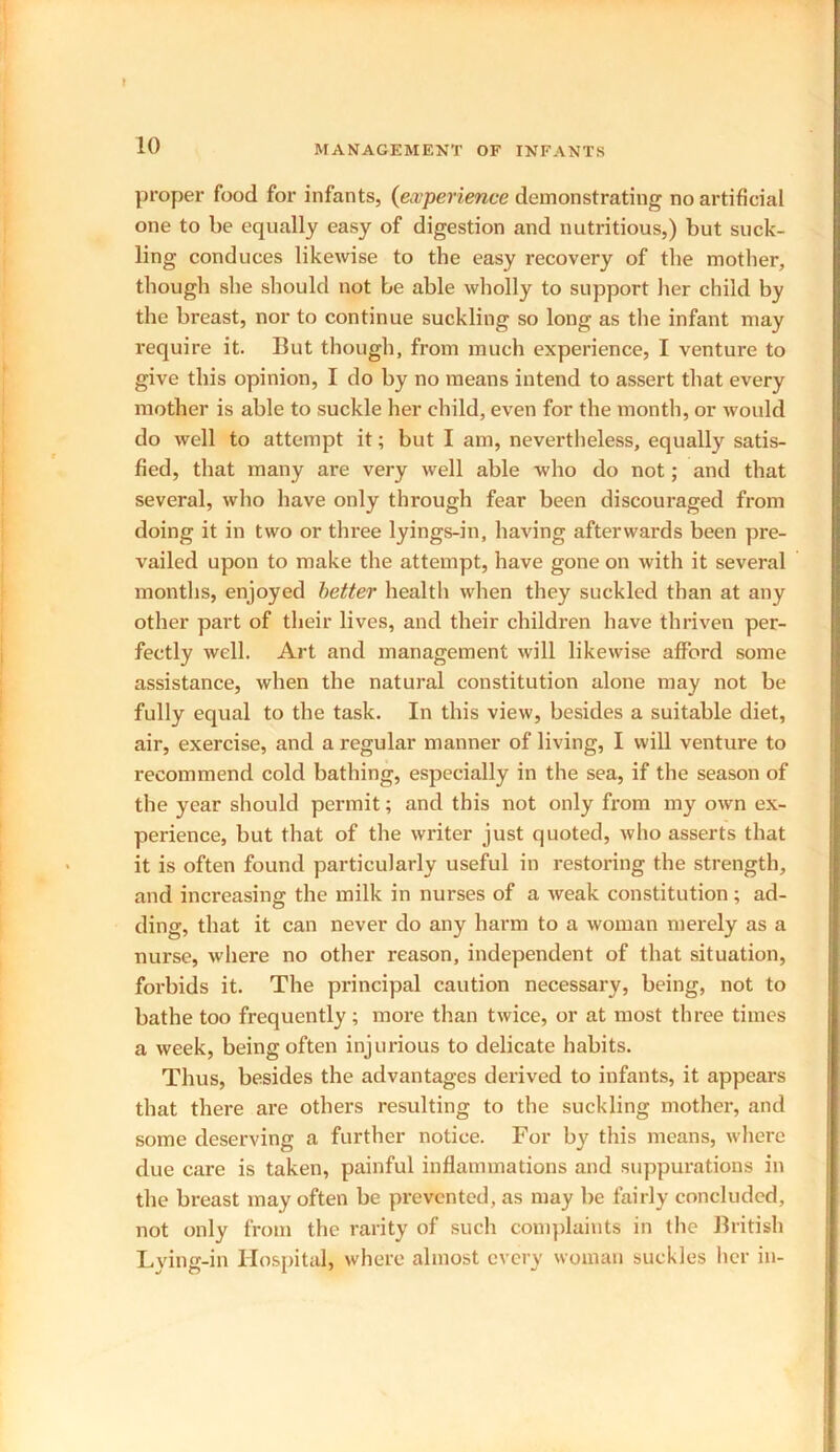 proper food for infants, (experience demonstrating no artificial one to be equally easy of digestion and nutritious,) but suck- ling conduces likewise to the easy recovery of the mother, though she should not be able wholly to support her child by the breast, nor to continue suckling so long as the infant may require it. But though, from much experience, I venture to give this opinion, I do by no means intend to assert that every mother is able to suckle her child, even for the month, or would do well to attempt it; but I am, nevertheless, equally satis- fied, that many are very well able who do not; and that several, who have only through fear been discouraged from doing it in two or three lyings-in, having afterwards been pre- vailed upon to make the attempt, have gone on with it several months, enjoyed better health when they suckled than at any other part of their lives, and their children have thriven per- fectly well. Art and management will likewise afford some assistance, when the natural constitution alone may not be fully equal to the task. In this view, besides a suitable diet, air, exercise, and a regular manner of living, I will venture to recommend cold bathing, especially in the sea, if the season of the year should permit; and this not only from my own ex- perience, but that of the writer just quoted, who asserts that it is often found particularly useful in restoring the strength, and increasing the milk in nurses of a weak constitution; ad- ding, that it can never do any harm to a woman merely as a nurse, where no other reason, independent of that situation, forbids it. The principal caution necessary, being, not to bathe too frequently; more than twice, or at most three times a week, being often injurious to delicate habits. Thus, besides the advantages derived to infants, it appears that there are others resulting to the suckling mother, and some deserving a further notice. For by this means, where due care is taken, painful inflammations and suppurations in the breast may often be prevented, as may be fairly concluded, not only from the rarity of such complaints in the British Lying-in Hospital, where almost every woman suckles her in-