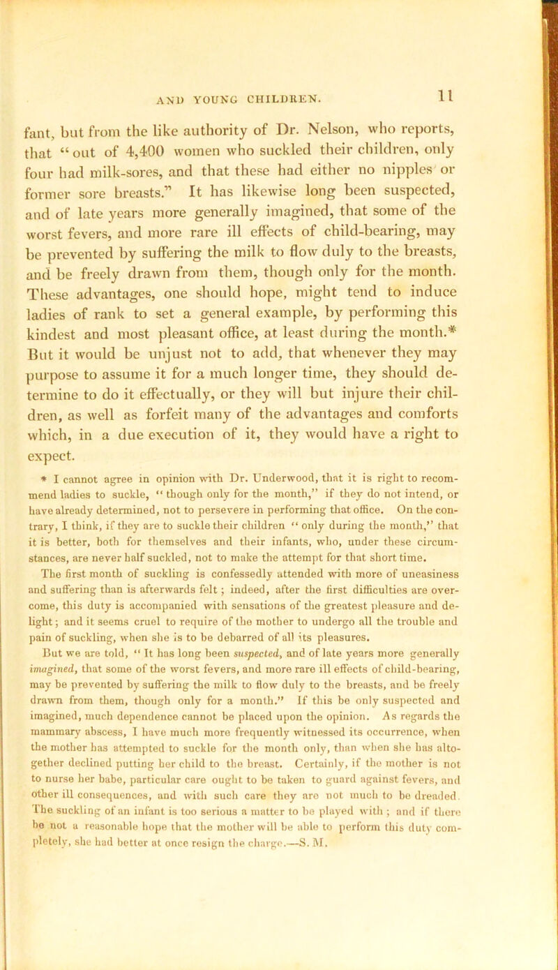 fant, but from the like authority of Dr. Nelson, who reports, that “ out of 4,400 women who suckled their children, only four had milk-sores, and that these had either no nipples or former sore breasts.” It has likewise long been suspected, and of late years more generally imagined, that some of the worst fevers, and more rare ill effects of child-bearing, may be prevented by suffering the milk to flow duly to the breasts, and be freely drawn from them, though only for the month. These advantages, one should hope, might tend to induce ladies of rank to set a general example, by performing this kindest and most pleasant office, at least during the month.* But it would be unjust not to add, that whenever they may purpose to assume it for a much longer time, they should de- termine to do it effectually, or they will but injure their chil- dren, as well as forfeit many of the advantages and comforts which, in a due execution of it, they would have a right to expect. * I cannot agree in opinion with Dr. Underwood, that it is right to recom- mend ladies to suckle, “ though only for the month,” if they do not intend, or have already determined, not to persevere in performing that office. On the con- trary, I think, if they are to suckle their children “ only during the month,'’ that it is better, both for themselves and their infants, who, under these circum- stances, are never half suckled, not to make the attempt for that short time. The first month of suckling is confessedly attended with more of uneasiness and suffering than is afterwards felt; indeed, after the first difficulties are over- come, this duty is accompanied with sensations of the greatest pleasure and de- light; and it seems cruel to require of the mother to undergo all the trouble and pain of suckling, when she is to he debarred of all its pleasures. But we are told, “ It has long been suspected, and of late years more generally imagined, that some of the worst fevers, and more rare ill effects of child-hearing, may he prevented by suffering the milk to flow duly to the breasts, and be freely drawn from them, though only for a month.” If this he only suspected and imagined, much dependence cannot be placed upon the opinion. As regards the mammary abscess, I have much more frequently witnessed its occurrence, when the mother has attempted to suckle for the month only, than when she has alto- gether declined putting her child to the breast. Certainly, if the mother is not to nurse her babe, particular care ought to he taken to guard against fevers, and other ill consequences, and with such care they aro not much to bo dreaded. The suckling of an infant is too serious a matter to be played with ; and if there bo not a reasonable hope that the mother will be able to perform this duty com- pletely, she had better at once resign the charge.—S. M.