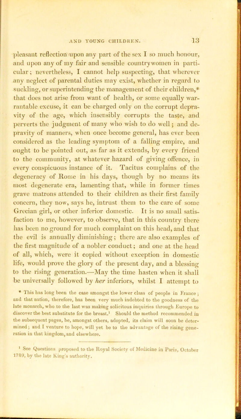 pleasant reflection upon any part of the sex I so much honour, and upon any of my fair and sensible countrywomen in parti- cular ; nevertheless, I cannot help suspecting, that wherever any neglect of parental duties may exist, whether in regard to suckling, or superintending the management of their children,* that does not arise from want of health, or some equally war- rantable excuse, it can be charged only on the corrupt depra- vity of the age, which insensibly corrupts the taste, and peryerts the judgment of many who wish to do well; and de- pravity of manners, when once become general, has ever been considered as the leading symptom of a falling empire, and ought to be pointed out, as far as it extends, by every friend to the community, at whatever hazard of giving offence, in every conspicuous instance of it. Tacitus complains of the degeneracy of Home in his days, though by no means its most degenerate era, lamenting that, while in former times grave matrons attended to their children as their first family concern, they now, says he, intrust them to the care of some Grecian girl, or other inferior domestic. It is no small satis- faction to me, however, to observe, that in this country there has been no ground for much complaint on this head, and that the evil is annually diminishing; there are also examples of the first magnitude of a nobler conduct; and one at the head of all, which, were it copied without exception in domestic life, would prove the glory of the present day, and a blessing to the rising generation.—May the time hasten when it shall be universally followed by her inferiors, whilst I attempt to * This has long been the case amongst the lower class of peoplo in France ; and that nation, therefore, has been very much indebted to the goodness of the late monarch, who to the last was making solicitous inquiries through Europe to discover the best substitute for the breast.1 Should the method recommended in the subsequent pages, be, amongst others, adopted, its claim will soon be deter- mined; and I venture to hope, will yet be to the advantage of the rising gene- ration in that kingdom, and elsewhere. 1 See Questions proposed to the Royal Society of Medicine in Paris, October 1789, by the late King's authority.