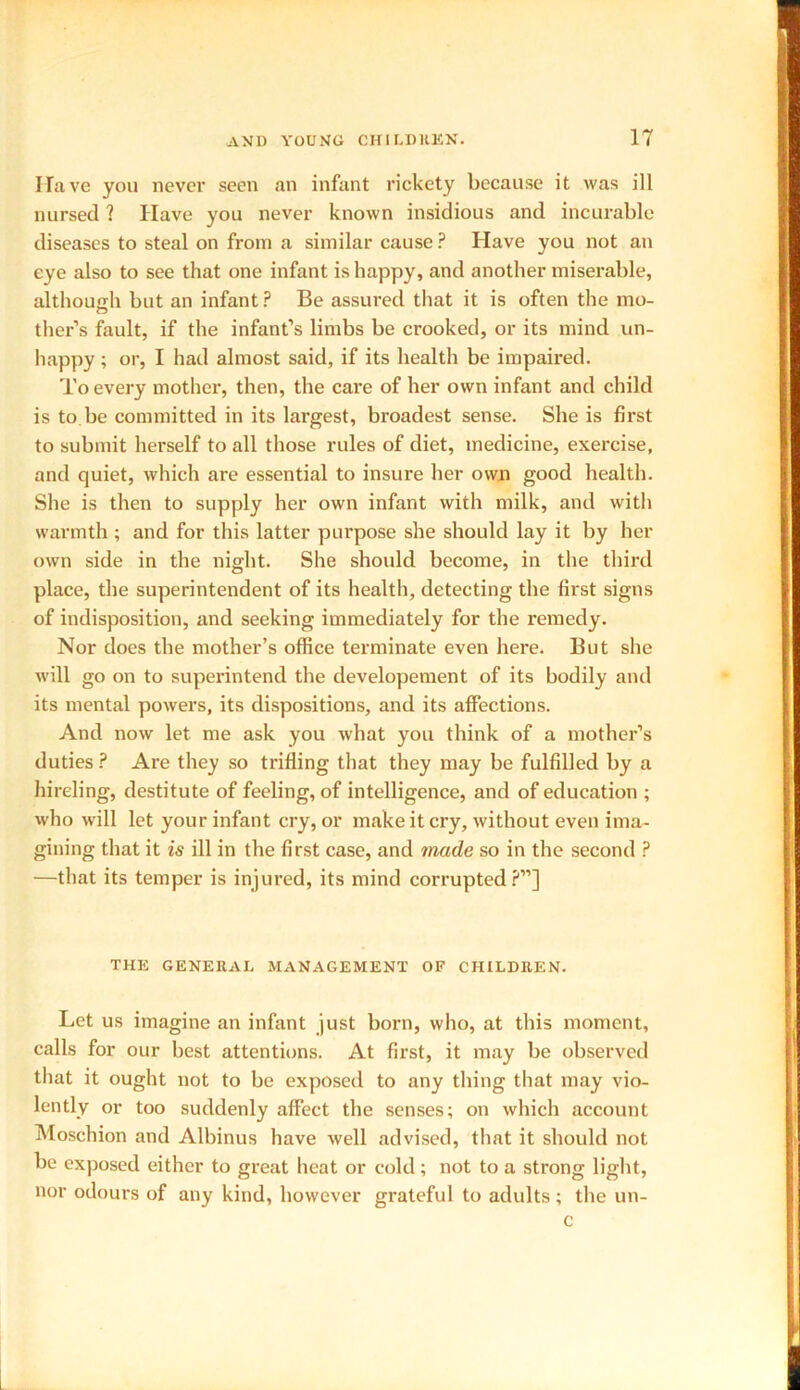 Have you never seen an infant rickety because it was ill nursed ? Have you never known insidious and incurable diseases to steal on from a similar cause? Have you not an eye also to see that one infant is happy, and another miserable, although but an infant? Be assured that it is often the mo- ther’s fault, if the infant’s limbs be crooked, or its mind un- happy ; or, I had almost said, if its health be impaired. To every mother, then, the care of her own infant and child is to be committed in its largest, broadest sense. She is first to submit herself to all those rules of diet, medicine, exercise, and quiet, which are essential to insure her own good health. She is then to supply her own infant with milk, and with warmth ; and for this latter purpose she should lay it by her own side in the night. She should become, in the third place, the superintendent of its health, detecting the first signs of indisposition, and seeking immediately for the remedy. Nor does the mother’s office terminate even here. But she will go on to superintend the developement of its bodily and its mental powers, its dispositions, and its affections. And now let me ask you what you think of a mother’s duties ? Are they so trifling that they may be fulfilled by a hireling, destitute of feeling, of intelligence, and of education ; who will let your infant cry, or make it cry, without even ima- gining that it is ill in the first case, and made so in the second ? —that its temper is injured, its mind corrupted?”] THE GENERAL MANAGEMENT OF CHILDREN. Let us imagine an infant just born, who, at this moment, calls for our best attentions. At first, it may be observed that it ought not to be exposed to any thing that may vio- lently or too suddenly affect the senses; on which account Moschion and Albinus have well advised, that it should not be exposed either to great heat or cold; not to a strong light, nor odours of any kind, however grateful to adults; the un- c