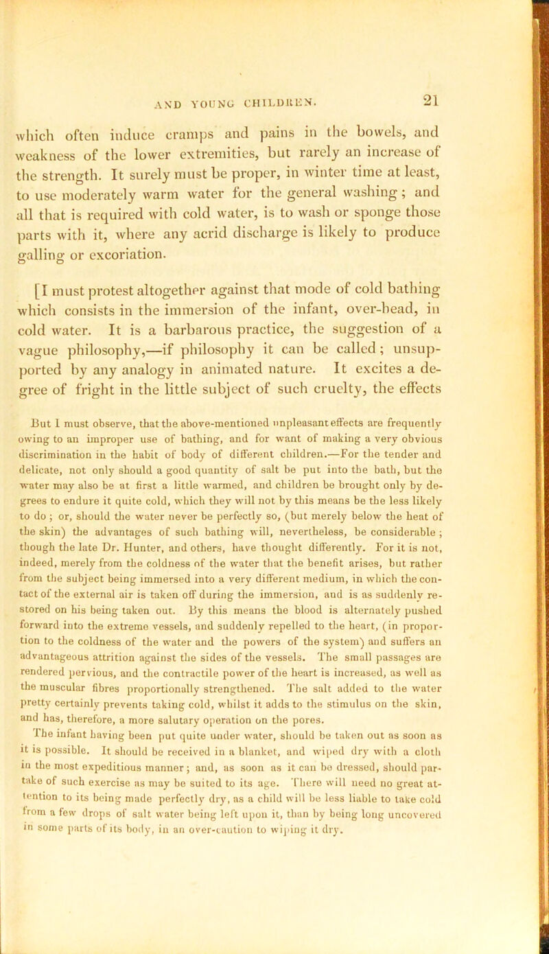 which often induce cramps and pains in the bowels, and weakness of the lower extremities, but rarely an increase of the strength. It surely must be proper, in winter time at least, to use moderately warm water for the general washing ; and all that is required with cold water, is to wash or sponge those parts with it, where any acrid discharge is likely to produce g-allino- or excoriation. [I must protest altogether against that mode of cold bathing which consists in the immersion of the infant, over-head, in cold water. It is a barbarous practice, the suggestion of a vague philosophy,—if philosophy it can be called ; unsup- ported by any analogy in animated nature. It excites a de- gree of fright in the little subject of such cruelty, the effects But I must observe, that the above-mentioned unpleasant effects are frequently owing to an improper use of bathing, and for want of making a very obvious discrimination in the habit of body of different children.—For the tender and delicate, not only should a good quantity of salt be put into the bath, but the water may also be at first a little warmed, and children be brought only by de- grees to endure it quite cold, which they will not by this means be the less likely to do ; or, should the water never be perfectly so, (but merely below the heat of the skin) the advantages of such bathing will, nevertheless, be considerable ; though the late Dr. Hunter, and others, have thought differently. For it is not, indeed, merely from the coldness of the water that the benefit arises, but rather from the subject being immersed into a very different medium, in which the con- tact of the external air is taken off during the immersion, and is as suddenly re- stored on his being taken out. By this means the blood is alternately pushed forward into the extreme vessels, and suddenly repelled to the heart, (in propor- tion to the coldness of the water and the powers of the system) and suffers an advantageous attrition against the sides of the vessels. The small passages are rendered pervious, and the contractile power of the heart is increased, as well as the muscular fibres proportionally strengthened. The salt added to the water pretty certainly prevents taking cold, whilst it adds to the stimulus on the skin, and has, therefore, a more salutary operation on the pores. I he infant having been put quite under water, should be taken out as soon as it is possible. It should be received in a blanket, and wiped dry with a cloth in the most expeditious manner ; and, as soon as it can bo dressed, should par- take of such exercise as may be suited to its age. There will need no great at- tention to its being made perfectly dry, as a child will be less liable to take cold from a few drops of salt water being left upon it, than by being long uncovered in some parts of its body, in an over-caution to wiping it dry.