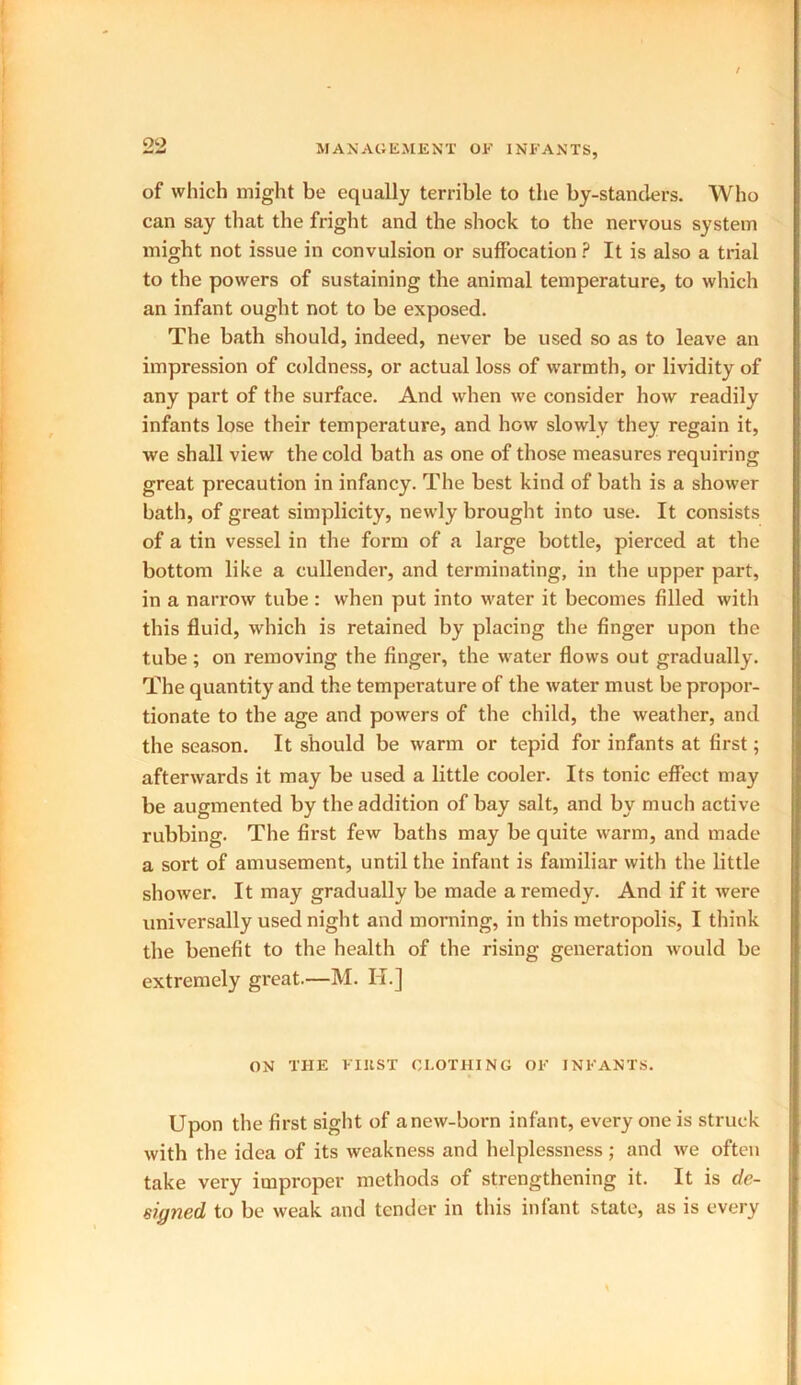 of which might be equally terrible to the by-standers. Who can say that the fright and the shock to the nervous system might not issue in convulsion or suffocation ? It is also a trial to the powers of sustaining the animal temperature, to which an infant ought not to be exposed. The bath should, indeed, never be used so as to leave an impression of coldness, or actual loss of warmth, or lividity of any part of the surface. And when we consider how readily infants lose their temperature, and how slowly they regain it, we shall view the cold bath as one of those measures requiring great precaution in infancy. The best kind of bath is a shower bath, of great simplicity, newly brought into use. It consists of a tin vessel in the form of a large bottle, pierced at the bottom like a cullender, and terminating, in the upper part, in a narrow tube : when put into water it becomes filled with this fluid, which is retained by placing the finger upon the tube ; on removing the finger, the water flows out gradually. The quantity and the temperature of the water must be propor- tionate to the age and powers of the child, the weather, and the season. It should be warm or tepid for infants at first; afterwards it may be used a little cooler. Its tonic effect may be augmented by the addition of bay salt, and by much active rubbing. The first few baths may be quite warm, and made a sort of amusement, until the infant is familiar with the little shower. It may gradually be made a remedy. And if it were universally used night and morning, in this metropolis, I think the benefit to the health of the rising generation would be extremely great.—M. II.] ON THE FIllST CLOTHING OF INFANTS. Upon the first sight of anew-born infant, every one is struck with the idea of its weakness and helplessness; and we often take very improper methods of strengthening it. It is de- signed to be weak and tender in this infant state, as is every