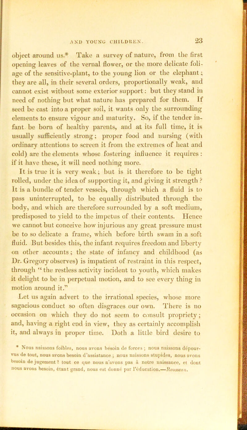 object around us.* Take a survey of nature, from the first opening leaves of the vernal flower, or the more delicate foli- age of the sensitive-plant, to the young lion or the elephant; they are all, in their several orders, proportionally weak, and cannot exist without some exterior support: but they stand in need of nothing but what nature has prepared for them. If seed be cast into a proper soil, it wants only the surrounding elements to ensure vigour and maturity. So, if the tender in- fant be born of healthy parents, and at its full time, it is usually sufficiently strong; proper food and nursing (with ordinary attentions to screen it from the extremes of heat and cold) are the elements whose fostering influence it requires : if it have these, it will need nothing more. It is true it is very weak; but is it therefore to be tight rolled, under the idea of supporting it, and giving it strength P It is a bundle of tender vessels, through which a fluid is to pass uninterrupted, to be equally distributed through the body, and which are therefore surrounded by a soft medium, predisposed to yield to the impetus of their contents. Hence we cannot but conceive how injurious any great pressure must be to so delicate a frame, which before birth swam in a soft fluid. But besides this, the infant requires freedom and liberty on other accounts; the state of infancy and childhood (as Ur. Gregory observes) is impatient of restraint in this respect, through “ the restless activity incident to youth, which makes it delight to be in perpetual motion, and to see every thing in motion around it.” Let us again advert to the irrational species, whose more sagacious conduct so often disgraces our own. There is no occasion on which they do not seem to consult propriety; and, having a right end in view, they as certainly accomplish it, and always in proper time. Doth a little bird desire to * Nous naissons foibles, nous uvons besoin de forces ; nous naissons d6pour- vus de tout, nous avons besoin d'assistance ; nous naissons stupides, nous avons besoin de jugement 1 tout ce que nous n’avons pas a notre naissance, et dont nous avons besoin, titant grand, nous est donne par l’education.—Rousseau.