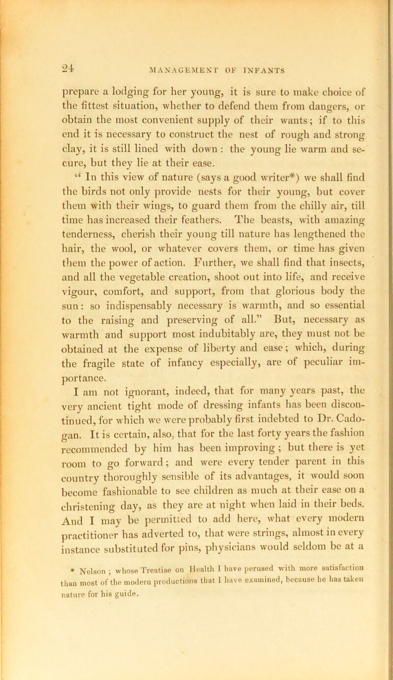 2d prepare a lodging for her young, it is sure to make choice of the fittest situation, whether to defend them from dangers, or obtain the most convenient supply of their wants; if to this end it is necessary to construct the nest of rough and strong clay, it is still lined with down : the young lie warm and se- cure, but they lie at their ease. “In this view of nature (says a good writer*) we shall find the birds not only provide nests for their young, but cover them with their wings, to guard them from the chilly air, till time has increased their feathers. The beasts, with amazing tenderness, cherish their young till nature has lengthened the hair, the wool, or whatever covers them, or time has given them the power of action. Further, we shall find that insects, and all the vegetable creation, shoot out into life, and receive vigour, comfort, and support, from that glorious body the sun: so indispensably necessary is warmth, and so essential to the raising and preserving of all.” But, necessary as warmth and support most indubitably are, they must not be obtained at the expense of liberty and ease; which, during the fragile state of infancy especially, are of peculiar im- portance. I am not ignorant, indeed, that for many years past, the very ancient tight mode of dressing infants has been discon- tinued, for which we were probably first indebted to Dr. Cado- gan. It is certain, also, that for the last forty years the fashion recommended by him has been improving ; but there is yet room to go forward; and were every tender parent in this country thoroughly sensible of its advantages, it would soon become fashionable to see children as much at their ease on a christening day, as they are at night when laid in their beds. And I may be permitted to add here, what every modern practitioner has adverted to, that were strings, almost in every instance substituted for pins, physicians would seldom be at a * Nelson ; whose Treatise on Health I have perused with more satisfaction than most of the modern productions that 1 have examined, because he has taken nature for his guide.