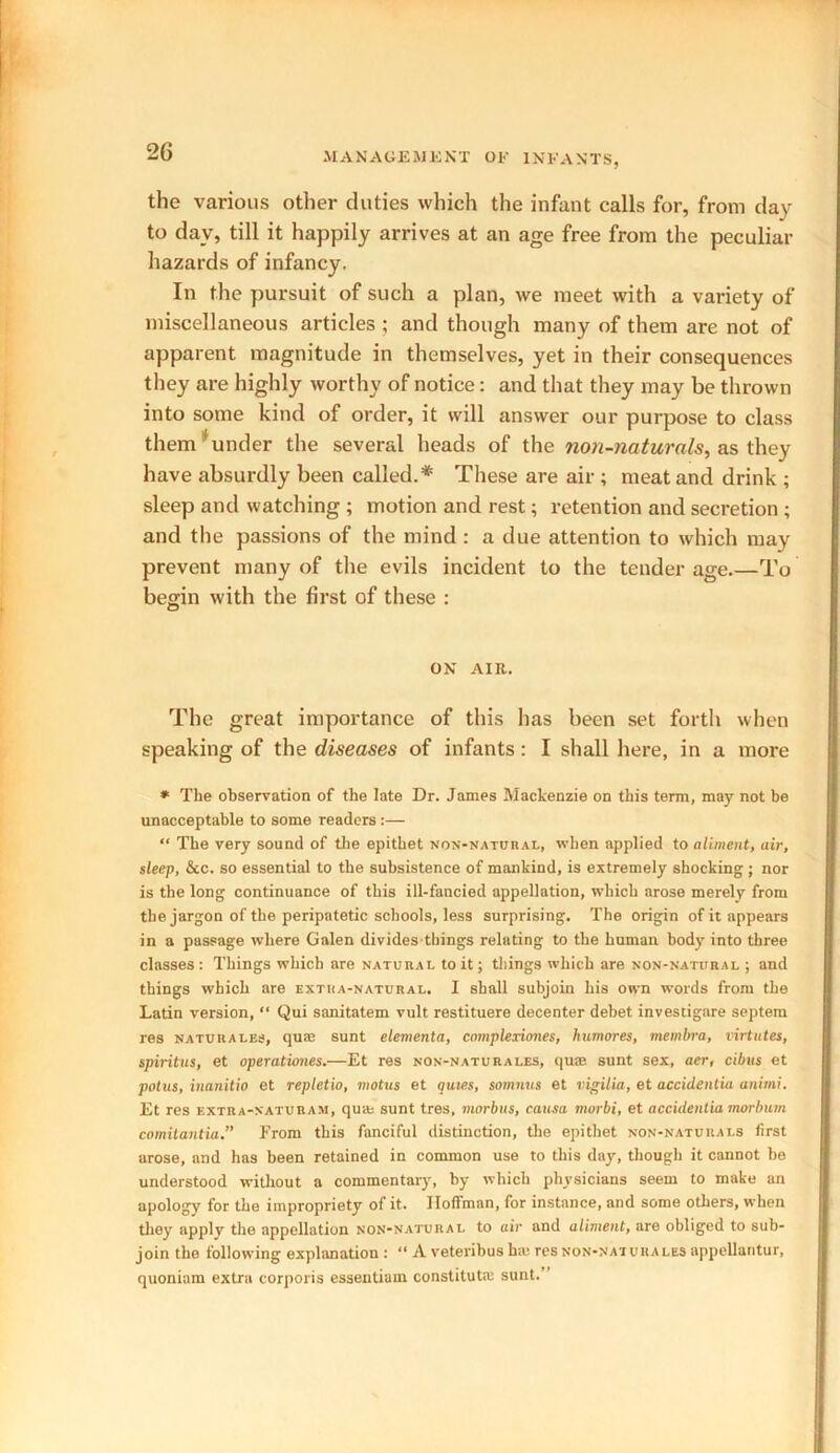 the various other duties which the infant calls for, from day to day, till it happily arrives at an age free from the peculiar hazards of infancy. In the pursuit of such a plan, we meet with a variety of miscellaneous articles ; and though many of them are not of apparent magnitude in themselves, yet in their consequences they are highly worthy of notice: and that they may be thrown into some kind of order, it will answer our purpose to class them under the several heads of the non-naturals, as they have absurdly been called.* These are air ; meat and drink ; sleep and watching ; motion and rest; retention and secretion ; and the passions of the mind : a due attention to which may prevent many of the evils incident to the tender age.—To begin with the first of these : ON AIR. The great importance of this has been set forth when speaking of the diseases of infants: I shall here, in a more * The observation of the late Dr. James Mackenzie on this term, may not be unacceptable to some readers :— “ The very sound of the epithet non-natural, when applied to aliment, air, sleep, &c. so essential to the subsistence of mankind, is extremely shocking ; nor is the long continuance of this ill-fancied appellation, which arose merely from the jargon of the peripatetic schools, less surprising. The origin of it appears in a passage where Galen divides things relating to the human body into three classes: Things which are natural to it; things which are non-natural ; and things which are extra-natural. I shall subjoin his own words from the Latin version, “ Qui sanitatem vult restituere decenter debet investigare septem res naturales, quae sunt elementa, complexiones, humores, membra, virtutes, spiritus, et operationes.—Et res non-naturales, quae sunt sex, aer, cibus et potus, inanitio et repletio, motus et quies, somnus et vigilia, et accidentia animi. Et res extra-naturam, quas sunt tres, morbus, causa morbi, et accidentia morbum comitantia.” From this fanciful distinction, the epithet non-naturals first arose, and has been retained in common use to this day, though it cannot be understood without a commentary, by which physicians seem to make an apology for the impropriety of it. Hoffman, for instance, and some others, when they apply the appellation non-natural to air and aliment, are obliged to sub- join the following explanation : “ A veteribus haj res non-nat ura les appellantur, quoniam extra corporis essentiain constitute sunt.”