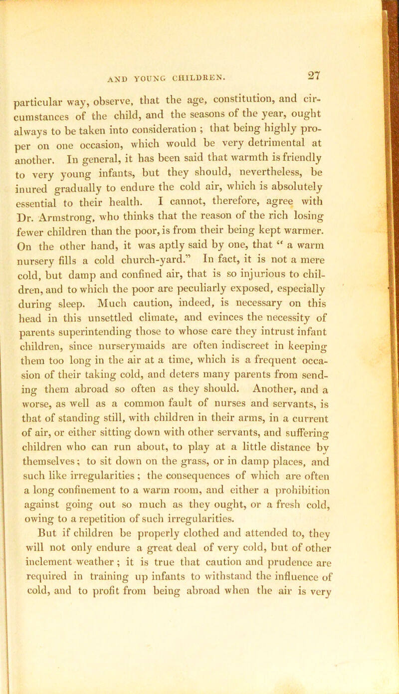 particular way, observe, that the age, constitution, and cir- cumstances of the child, and the seasons of the year, ought always to be taken into consideration ; that being highly pro- per on one occasion, which would be very detrimental at another. In general, it has been said that warmth is friendly to very young infants, but they should, nevertheless, he inured gradually to endure the cold air, which is absolutely essential to their health. I cannot, therefore, agree with Dr. Armstrong, who thinks that the reason of the rich losing fewer children than the poor, is from their being kept warmer. On the other hand, it was aptly said by one, that “ a warm nursery fills a cold church-yard.” In fact, it is not a mere cold, hut damp and confined air, that is so injurious to chil- dren, and to which the poor are peculiarly exposed, especially during sleep. Much caution, indeed, is necessary on this head in this unsettled climate, and evinces the necessity of parents superintending those to whose care they intrust infant children, since nurserymaids are often indiscreet in keeping them too long in the air at a time, which is a frequent occa- sion of their taking cold, and deters many parents from send- ing them abroad so often as they should. Another, and a worse, as well as a common fault of nurses and servants, is that of standing still, with children in their arms, in a current of air, or either sitting down with other servants, and suffering children who can run about, to play at a little distance bv themselves; to sit down on the grass, or in damp places, and such like irregularities ; the consequences of which are often a long confinement to a warm room, and either a prohibition against going out so much as they ought, or a fresh cold, owing to a repetition of such irregularities. But if children he properly clothed and attended to, they will not only endure a great deal of very cold, but of other inclement weather; it is true that caution and prudence are required in training up infants to withstand the influence of cold, and to profit from being abroad when the air is very