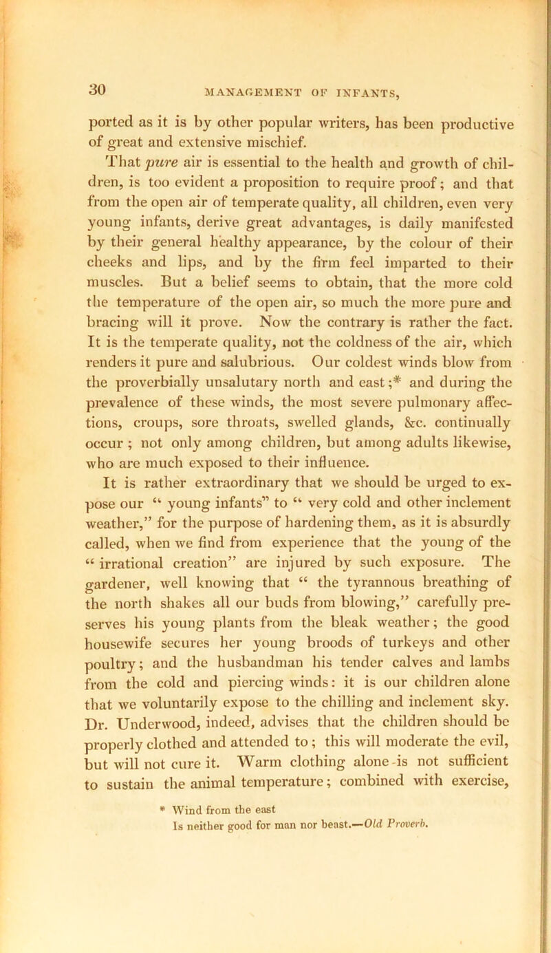 ported as it is by other popular writers, has been productive of great and extensive mischief. That pure air is essential to the health and growth of chil- dren, is too evident a proposition to require proof; and that from the open air of temperate quality, all children, even very young infants, derive great advantages, is daily manifested by their general healthy appearance, by the colour of their cheeks and lips, and by the firm feel imparted to their muscles. But a belief seems to obtain, that the more cold the temperature of the open air, so much the more pure and bracing will it prove. Now the contrary is rather the fact. It is the temperate quality, not the coldness of the air, which renders it pure and salubrious. Our coldest winds blow from the proverbially unsalutary north and east;* and during the prevalence of these winds, the most severe pulmonary affec- tions, croups, sore throats, swelled glands, &c. continually occur ; not only among children, but among adults likewise, who are much exposed to their influence. It is rather extraordinary that we should be urged to ex- pose our “ young infants” to “ very cold and other inclement weather,” for the purpose of hardening them, as it is absurdly called, when we find from experience that the young of the “ irrational creation” are injured by such exposure. The gardener, well knowing that “ the tyrannous breathing of the north shakes all our buds from blowing,” carefully pre- serves his young plants from the bleak weather; the good housewife secures her young broods of turkeys and other poultry; and the husbandman his tender calves and lambs from the cold and piei'cing winds: it is our children alone that we voluntarily expose to the chilling and inclement sky. Dr. Underwood, indeed, advises that the children should be properly clothed and attended to ; this will moderate the evil, but will not cure it. Warm clothing alone-is not sufficient to sustain the animal temperature; combined with exercise, * Wind from the east Is neither good for man nor beast.—Old Proverb.