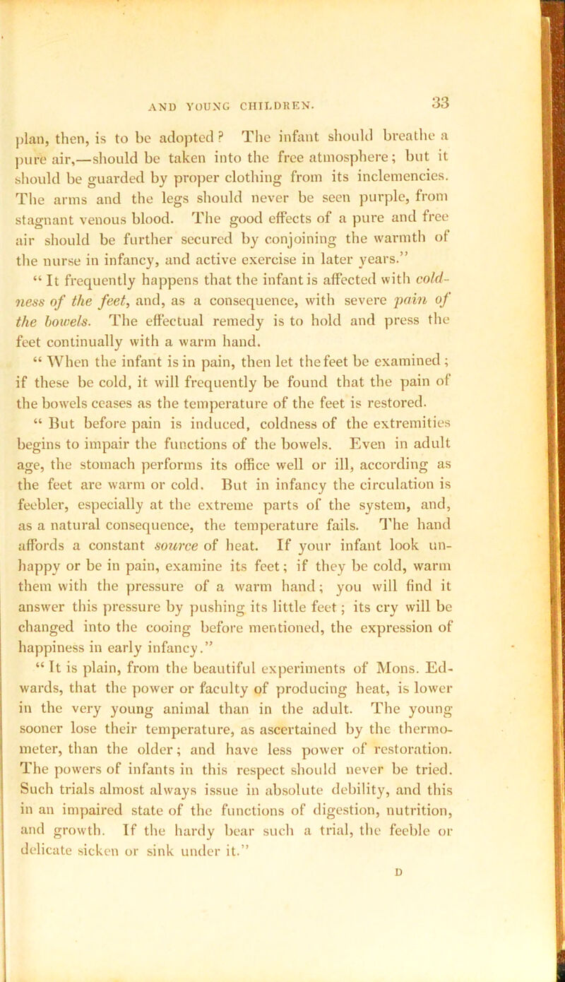 plan, then, is to be adopted P The infant should breathe a pure air,—should be taken into the free atmosphere; but it should be guarded by proper clothing from its inclemencies. The arms and the legs should never be seen purple, from stagnant venous blood. The good effects of a pure and free air should be further secured by conjoining the warmth of the nurse in infancy, and active exercise in later years.” “ It frequently happens that the infant is affected with cold- ness of the feet, and, as a consequence, with severe pain of the bowels. The effectual remedy is to hold and press the feet continually with a warm hand. “ When the infant is in pain, then let the feet be examined ; if these be cold, it will frequently be found that the pain of the bowels ceases as the temperature of the feet is restored. “ Hut before pain is induced, coldness of the extremities begins to impair the functions of the bowels. Even in adult age, the stomach performs its office well or ill, according as the feet are warm or cold. But in infancy the circulation is feebler, especially at the extreme parts of the system, and, as a natural consequence, the temperature fails. The hand affords a constant source of heat. If your infant look un- happy or be in pain, examine its feet; if they be cold, warm them with the pressure of a warm hand; you will find it answer this pressure by pushing its little feet; its cry will be changed into the cooing before mentioned, the expression of happiness in early infancy.” “ It is plain, from the beautiful experiments of Mons. Ed- wards, that the power or faculty of producing heat, is lower in the very young animal than in the adult. The young sooner lose their temperature, as ascertained by the thermo- meter, than the older; and have less power of restoration. The pow-ers of infants in this respect should never be tried. Such trials almost always issue in absolute debility, and this in an impaired state of the functions of digestion, nutrition, and growth. If the hardy bear such a trial, the feeble or delicate sicken or sink under it.” D