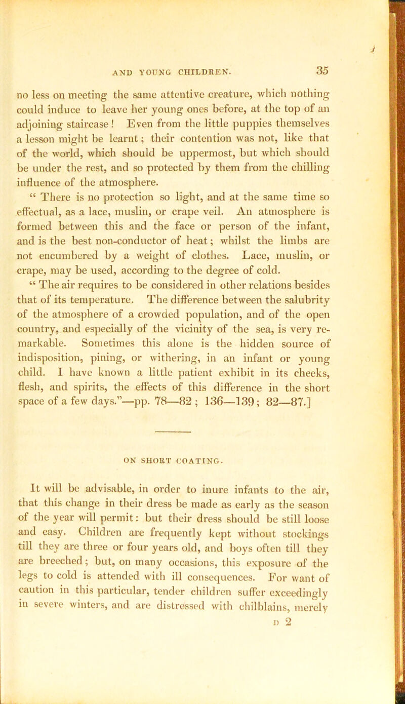 no less on meeting the same attentive creature, which nothing could induce to leave her young ones before, at the top of an adjoining staircase ! Even from the little puppies themselves a lesson might be learnt; their contention was not, like that of the world, which should be uppermost, but which should be under the rest, and so protected by them from the chilling influence of the atmosphere. “ There is no protection so light, and at the same time so effectual, as a lace, muslin, or crape veil. An atmosphere is formed between this and the face or person of the infant, and is the best non-conductor of heat; whilst the limbs are not encumbered by a weight of clothes. Lace, muslin, or crape, may be used, according to the degree of cold. “ The air requires to be considered in other relations besides that of its temperature. The difference between the salubrity of the atmosphere of a crowded population, and of the open country, and especially of the vicinity of the sea, is very re- markable. Sometimes this alone is the hidden source of indisposition, pining, or withering, in an infant or young child. I have known a little patient exhibit in its cheeks, flesh, and spirits, the effects of this difference in the short space of a few days.”—pp. 78—82 ; 136—139; 82—87.] ON SHORT COATING. It will be advisable, in order to inure infants to the air, that this change in their dress be made as early as the season of the year will permit: but their dress should be still loose and easy. Children are frequently kept without stockings till they are three or four years old, and boys often till they are breeched; but, on many occasions, this exposure of the legs to cold is attended with ill consequences. For want of caution in this particular, tender children suffer exceedingly in severe winters, and are distressed with chilblains, merely i) 2