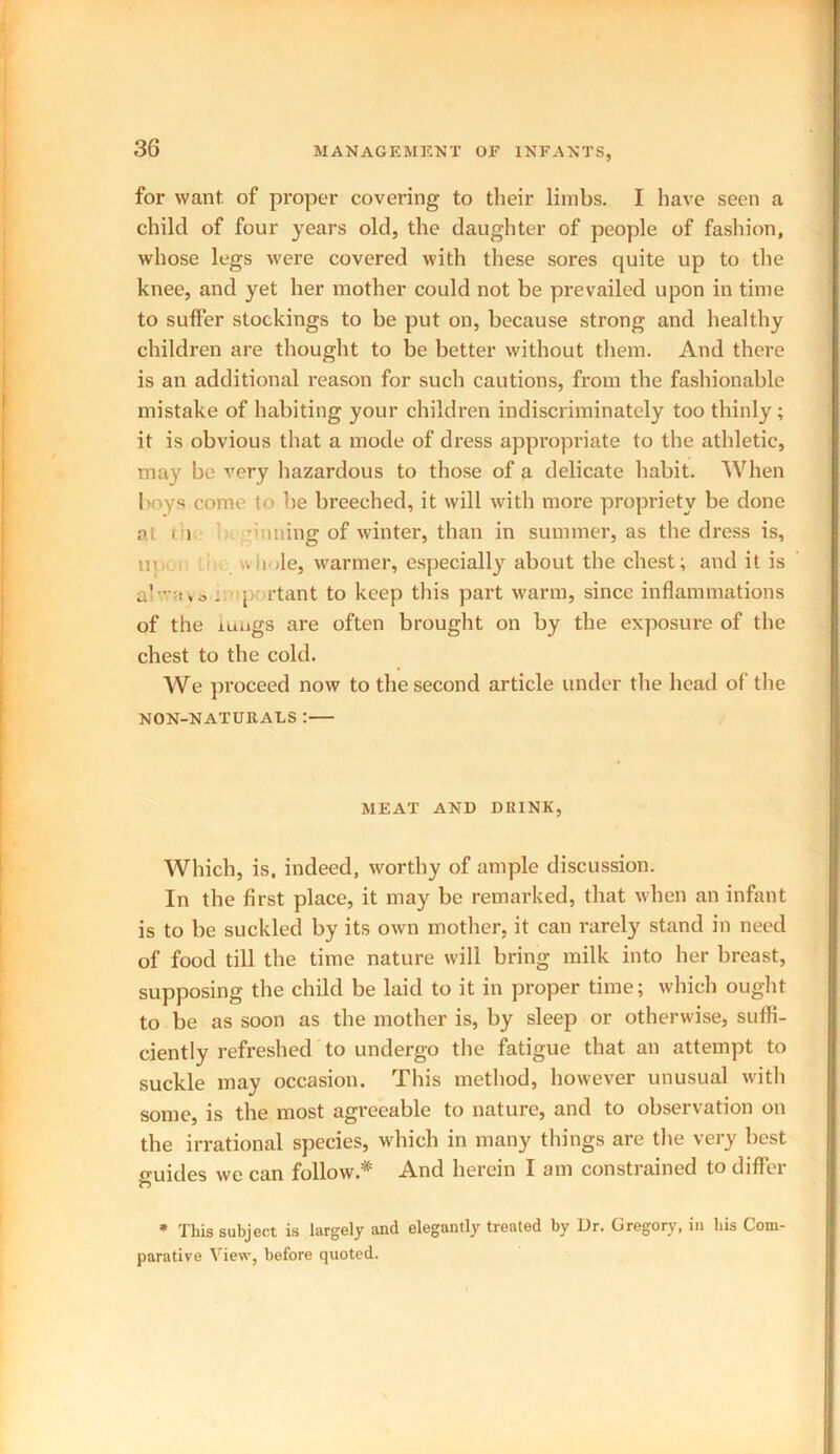 for want of proper covering to tlieir limbs. I have seen a child of four years old, the daughter of people of fashion, whose legs were covered with these sores quite up to the knee, and yet her mother could not be prevailed upon in time to suffer stockings to be put on, because strong and healthy children are thought to be better without them. And there is an additional reason for such cautions, from the fashionable mistake of habiting your children indiscriminately too thinly ; it is obvious that a mode of dress appropriate to the athletic, may be very hazardous to those of a delicate habit. When boys come to be breeched, it will with more propriety be done at t i -inning of winter, than in summer, as the dress is, ui wh ile, warmer, especially about the chest; and it is a - way a . p rtant to keep this part warm, since inflammations of the lungs are often brought on by the exposure of the chest to the cold. We proceed now to the second article under the head of the NON-NATURALS : MEAT AND DRINK, Which, is. indeed, worthy of ample discussion. In the first place, it may be remarked, that when an infant is to be suckled by its own mother, it can rarely stand in need of food till the time nature will bring milk into her breast, supposing the child be laid to it in proper time; which ought to be as soon as the mother is, by sleep or otherwise, suffi- ciently refreshed to undergo the fatigue that an attempt to suckle may occasion. This method, however unusual with some, is the most agreeable to nature, and to observation on the irrational species, which in many things are the very best o-uides we can follow.* And herein I am constrained to differ * This subject is largely and elegantly treated by Dr. Gregory, in bis Com- parative View, before quoted.