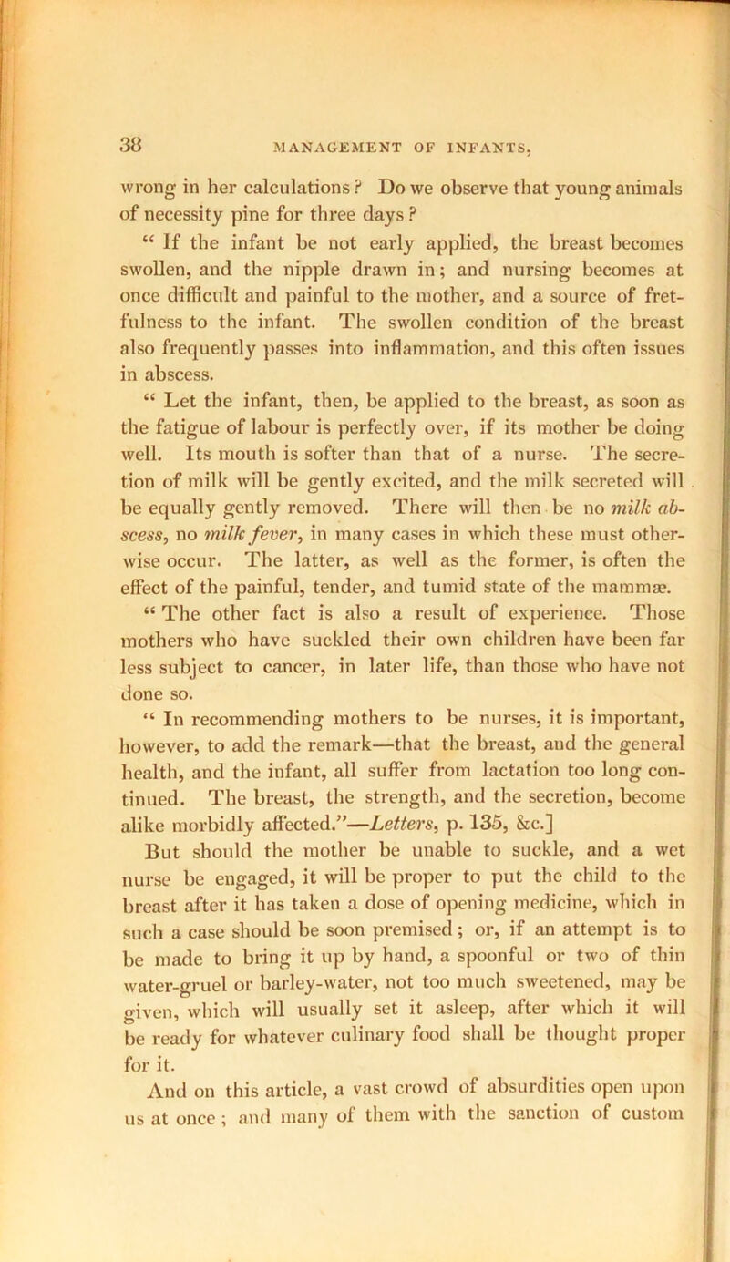 wrong in her calculations ? Do we observe that young animals of necessity pine for three days ? “ If the infant be not early applied, the breast becomes swollen, and the nipple drawn in; and nursing becomes at once difficult and painful to the mother, and a source of fret- fulness to the infant. The swollen condition of the breast also frequently passes into inflammation, and this often issues in abscess. “ Let the infant, then, be applied to the breast, as soon as the fatigue of labour is perfectly over, if its mother be doing well. Its mouth is softer than that of a nurse. The secre- tion of milk will be gently excited, and the milk secreted will be equally gently removed. There will then be no milk ab- scess, no milk fever, in many cases in which these must other- wise occur. The latter, as well as the former, is often the effect of the painful, tender, and tumid state of the mammae. “ The other fact is also a result of experience. Those mothers who have suckled their own children have been far less subject to cancer, in later life, than those who have not done so. “ In recommending mothers to be nurses, it is important, however, to add the remark—that the breast, and the general health, and the infant, all suffer from lactation too long con- tinued. The breast, the strength, and the secretion, become alike morbidly affected.”—Letters, p. 135, &c.] But should the mother be unable to suckle, and a wet nurse be engaged, it will be proper to put the child to the breast after it has taken a dose of opening medicine, which in such a case should be soon premised; or, if an attempt is to be made to bring it up by hand, a spoonful or two of thin water-gruel or barley-water, not too much sweetened, may be given, which will usually set it asleep, after which it will be ready for whatever culinary food shall be thought proper for it. And on this article, a vast crowd of absurdities open upon us at once; and many of them with the sanction of custom