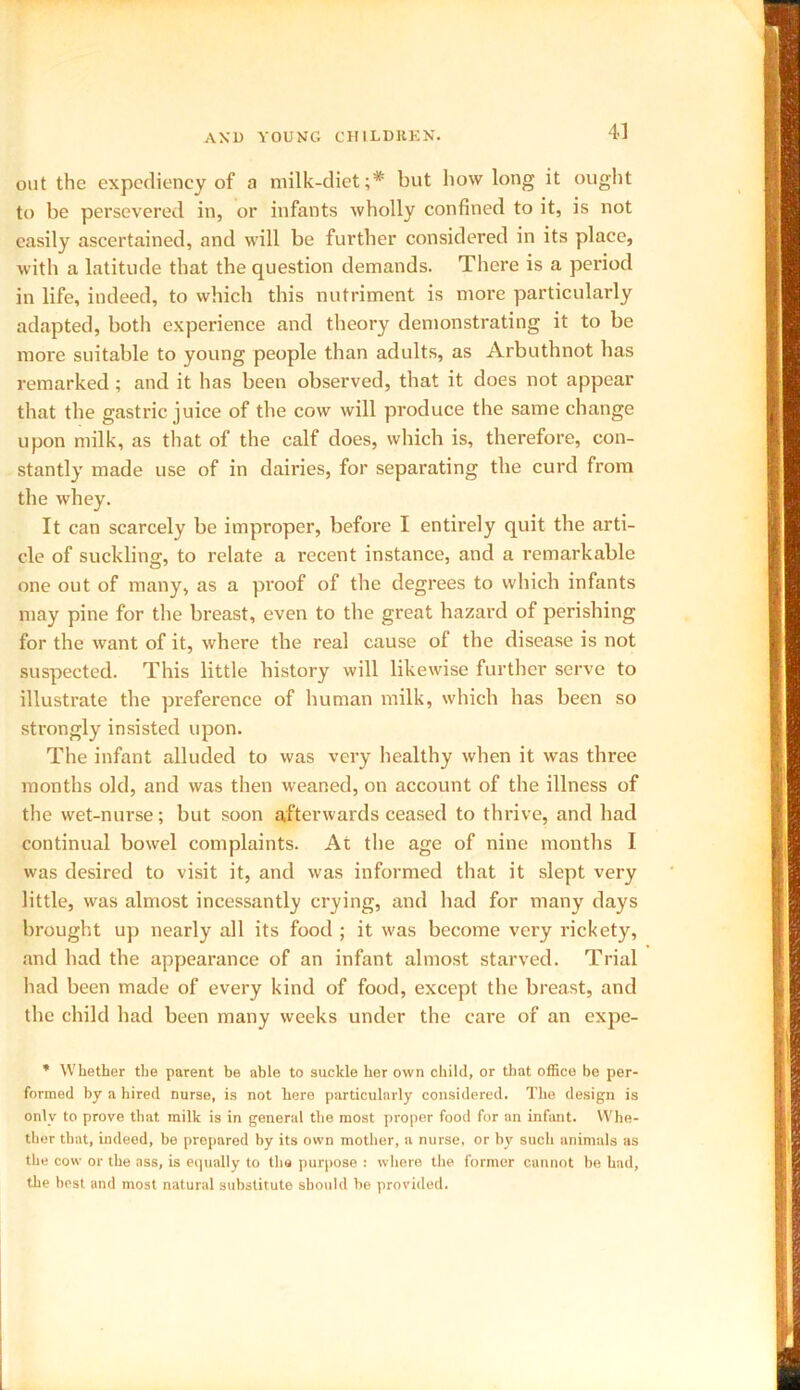 out the expediency of a milk-diet;* but how long it ought to be persevered in, or infants wholly confined to it, is not easily ascertained, and will be further considered in its place, with a latitude that the question demands. There is a period in life, indeed, to which this nutriment is more particularly adapted, both experience and theory demonstrating it to be more suitable to young people than adults, as Arbuthnot has remarked; and it has been observed, that it does not appear that the gastric juice of the cow will produce the same change upon milk, as that of the calf does, which is, therefore, con- stantly made use of in dairies, for separating the curd from the whey. It can scarcely be improper, before I entirely quit the arti- cle of suckling, to relate a recent instance, and a remarkable one out of many, as a proof of the degrees to which infants may pine for the breast, even to the great hazard of perishing for the want of it, where the real cause of the disease is not suspected. This little history will likewise further serve to illustrate the preference of human milk, which has been so strongly insisted upon. The infant alluded to was very healthy when it was three months old, and was then weaned, on account of the illness of the wet-nurse; but soon afterwards ceased to thrive, and had continual bowel complaints. At the age of nine months I was desired to visit it, and was informed that it slept very little, was almost incessantly crying, and had for many days brought up nearly all its food ; it was become very rickety, and had the appearance of an infant almost starved. Trial had been made of every kind of food, except the breast, and the child had been many weeks under the care of an expe- * Whether the parent be able to suckle her own child, or that office be per- formed by a hired nurse, is not here particularly considered. The design is only to prove that milk is in general the most proper food for an infant. Whe- ther that, indeed, be prepared by its own mother, a nurse, or by such animals as the cow or the ass, is equally to the purpose : where the former cannot be had, the best and most natural substitute sboidd be provided.