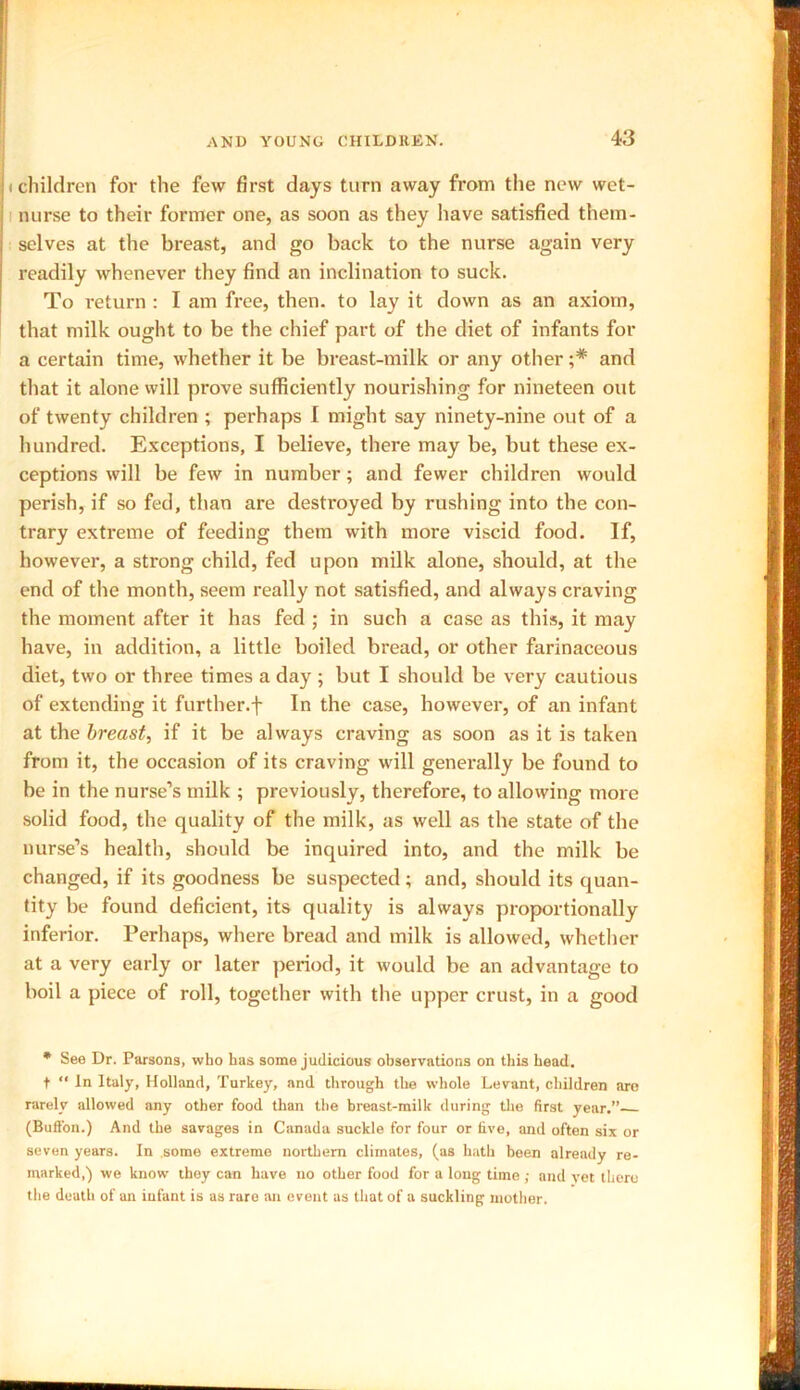 i children for the few first days turn away from the new wet- nurse to their former one, as soon as they have satisfied them- selves at the breast, and go back to the nurse again very readily whenever they find an inclination to suck. To return : I am free, then, to lay it down as an axiom, that milk ought to be the chief part of the diet of infants for a certain time, whether it be breast-milk or any other ;* and that it alone will prove sufficiently nourishing for nineteen out of twenty children ; perhaps I might say ninety-nine out of a hundred. Exceptions, I believe, there may be, but these ex- ceptions will be few in number; and fewer children would perish, if so fed, than are destroyed by rushing into the con- trary extreme of feeding them with more viscid food. If, however, a strong child, fed upon milk alone, should, at the end of the month, seem really not satisfied, and always craving the moment after it has fed ; in such a case as this, it may have, in addition, a little boiled bread, or other farinaceous diet, two or three times a day ; but I should be very cautious of extending it further.f In the case, however, of an infant at the breast, if it be always craving as soon as it is taken from it, the occasion of its craving will generally be found to be in the nurse’s milk ; previously, therefore, to allowing more solid food, the quality of the milk, as well as the state of the nurse’s health, should be inquired into, and the milk be changed, if its goodness be suspected; and, should its quan- tity be found deficient, its quality is always proportionally inferior. Perhaps, where bread and milk is allowed, whether at a very early or later period, it would be an advantage to boil a piece of roll, together with the upper crust, in a good * See Dr. Parsons, who has some judicious observations on this head, t “ In Italy, Holland, Turkey, and through the whole Levant, children are rarely allowed any other food than the breast-milk during the first year.”- (Button.) And the savages in Canada suckle for four or five, and often six or seven years. In some extreme northern climates, (as hath been already re- marked,) we know they can have no other food for a long time ; and vet there the death of an infant is as rare an event as that of a suckling mother.