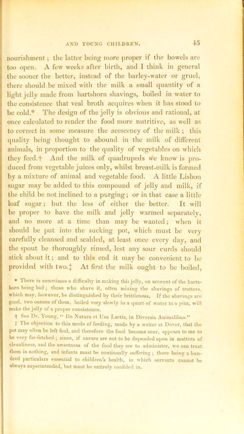 nourishment; the latter being more proper if the bowels arc too open. A few weeks after birth, and I think in general the sooner the better, instead of the barley-water or gruel, there should be mixed with the milk a small quantity of a light jelly made from hartshorn shavings, boiled in water to the consistence that veal broth acquires when it has stood to be cold.* The design of the jelly is obvious and rational, at once calculated to render the food more nutritive, as well as to correct in some measure the acescency of the milk; this quality being thought to abound in the milk of different animals, in proportion to the quality of vegetables on which they feed.f And the milk of quadrupeds we know is pro- duced from vegetable juices only, whilst breast-milk is formed by a mixture of animal and vegetable food. A little Lisbon sugar may be added to this compound of jelly and milk, if the child be not inclined to a purging; or in that case a little loaf sugar; but the less of either the better. It will be proper to have the milk and jelly warmed separately, and no more at a time than may be wanted; when it should be put into the sucking pot, which must be very carefully cleansed and scalded, at least once every day, and the spout be thoroughly rinsed, lest any sour curds should slick about it; and to this end it may be convenient to be provided with two.J At first the milk ought to be boiled, * There is sometimes a difficulty in making this jelly, on account of the harts- horn being bad; those who shave it, often mixing the shavings of trotters, which may, however, be distinguished by their brittleness. If the shavings are good, two ounces of them, boiled very slowly in a quart of water to a pint, will make the jelly of a proper consistence. 1 See Dr. Young, “ De Natura et Usu Lactis, in Diversis Animalibus.” t 1 he objection to this mode of feeding, made by a writer at Dover, that the pot may often be left foul, and therefore the food become sour, appears to me to be very far-fetched ; since, if nurses are not to be depended upon in matters of cleanliness, and the sweetness of the food they are to administer, we can trust them in nothing, and infants must be continually suffering ; there being a hun- dred particulars essential to children’s health, in which servants cannot he always superintended, but must be entirely confided in.