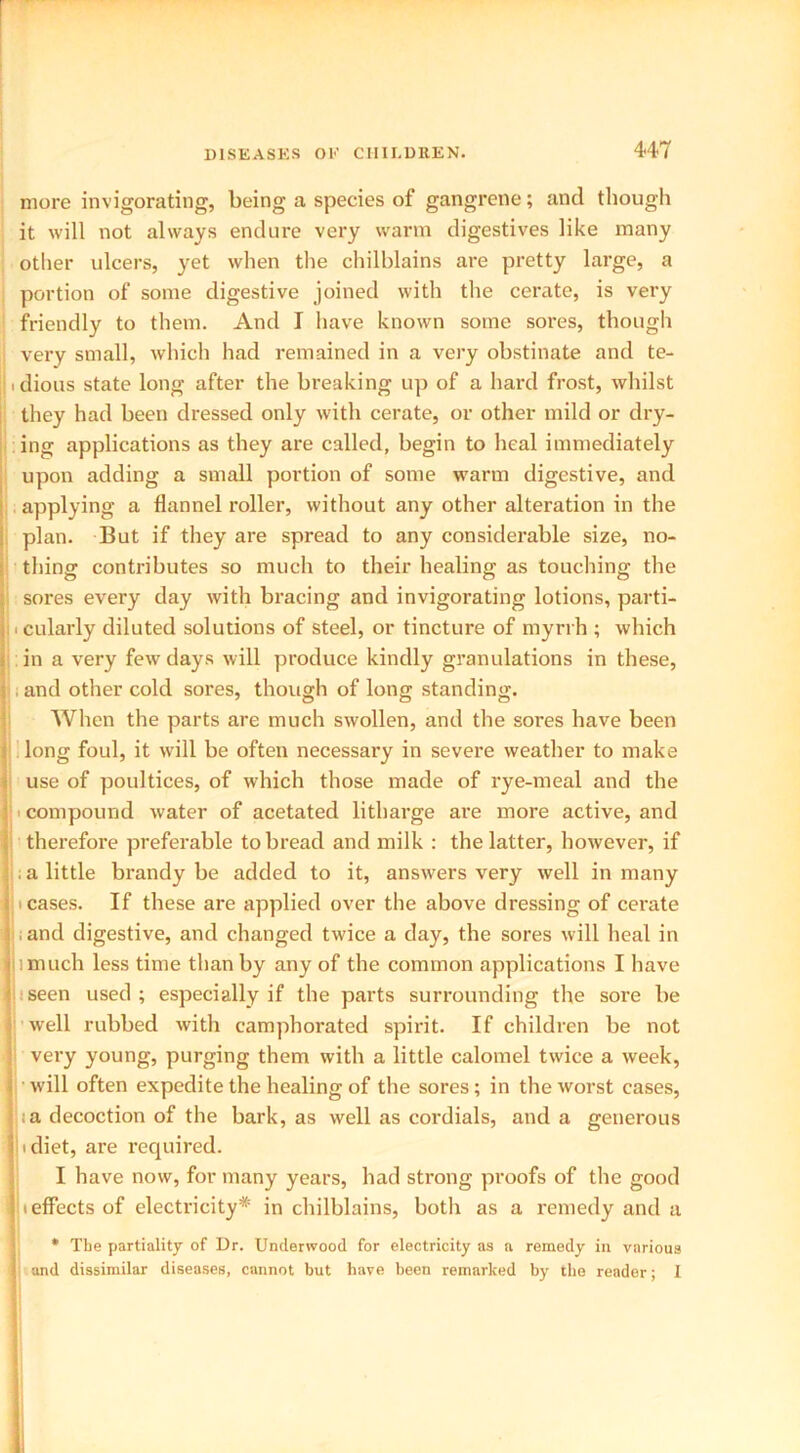 more invigorating, being a species of gangrene; and though it will not always endure very warm digestives like many other ulcers, yet when the chilblains are pretty large, a portion of some digestive joined with the cerate, is very friendly to them. And I have known some sores, though very small, which had remained in a very obstinate and te- || i dious state long after the breaking up of a hard frost, whilst they had been dressed only with cerate, or other mild or dry- ing applications as they are called, begin to heal immediately upon adding a small portion of some warm digestive, and applying a flannel roller, without any other alteration in the plan. But if they are spread to any considerable size, no- thing contributes so much to their healing as touching the sores every day with bracing and invigorating lotions, parti- i cularly diluted solutions of steel, or tincture of myrrh ; which in a very few days will produce kindly granulations in these, i and other cold sores, though of long standing. When the parts are much swollen, and the sores have been long foul, it will be often necessary in severe weather to make use of poultices, of which those made of rye-meal and the compound water of acetated litharge are more active, and therefore preferable to bread and milk : the latter, however, if . a little brandy be added to it, answers very well in many ■ cases. If these are applied over the above dressing of cerate ; and digestive, and changed twice a day, the sores will heal in iimuch less time than by any of the common applications I have seen used; especially if the parts surrounding the sore be well rubbed with camphorated spirit. If children be not very young, purging them with a little calomel twice a week, » will often expedite the healing of the sores; in the worst cases, a decoction of the bark, as well as cordials, and a generous ■ diet, are required. I have now, for many years, had strong proofs of the good ■ effects of electricity* in chilblains, both as a remedy and a * The partiality of Dr. Underwood for electricity as a remedy in various , and dissimilar diseases, cannot but have been remarked by the reader; I