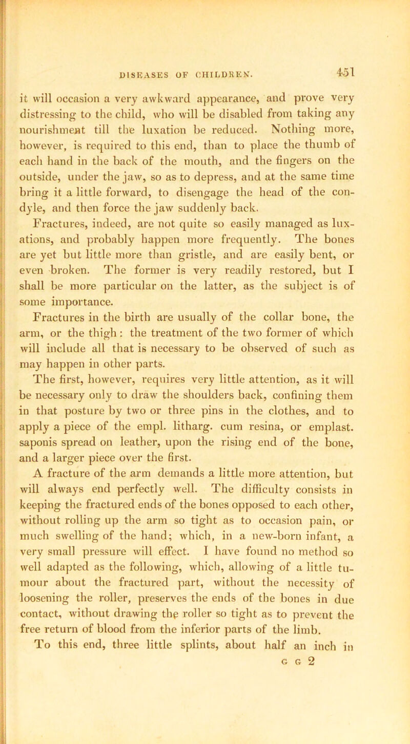 it will occasion a very awkward appearance, and prove very distressing to the child, who will be disabled from taking any nourishment till the luxation be reduced. Nothing more, however, is required to this end, than to place the thumb of each hand in the back of the mouth, and the fingers on the outside, under the jaw, so as to depress, and at the same time bring it a little forward, to disengage the head of the con- dyle, and then force the jaw suddenly back. Fractures, indeed, are not quite so easily managed as lux- ations, and probably happen more frequently. The bones are yet but little more than gristle, and are easily bent, or even broken. The former is very readily restored, but I shall be more particular on the latter, as the subject is of some importance. Fractures in the birth are usually of the collar bone, the arm, or the thigh : the treatment of the two former of which will include all that is necessai’y to be observed of such as may happen in other parts. The first, however, requires very little attention, as it will be necessary only to draw the shoulders back, confining them in that posture by two or three pins in the clothes, and to apply a piece of the empl. litharg. cum resina, or emplast. saponis spread on leather, upon the rising end of the bone, and a larger piece over the first. A fracture of the arm demands a little more attention, but will always end perfectly well. The difficulty consists in keeping the fractured ends of the bones opposed to each other, without rolling up the arm so tight as to occasion pain, or much swelling of the hand; which, in a new-born infant, a very small pressure will effect. I have found no method so well adapted as the following, which, allowing of a little tu- mour about the fractured part, without the necessity of loosening the roller, preserves the ends of the bones in due contact, without drawing the roller so tight as to prevent the free return of blood from the inferior parts of the limb. To this end, three little splints, about half an inch in g g 2