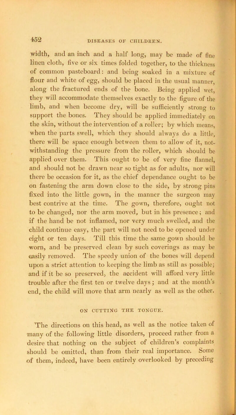 width, and an inch and a half long, may bo made of fine linen cloth, five or six times folded together, to the thickness of common pasteboard: and being soaked in a mixture of flour and white of egg, should be placed in the usual manner, along the fractured ends of the bone. Being applied wet, they will accommodate themselves exactly to the figure of the limb, and when become dry, will be sufficiently strong to support the bones. They should be applied immediately on the skin, without the intervention of a roller; by which means, when the parts swell, which they should always do a little, there will be space enough between them to allow of it, not- withstanding the pressure from the roller, which should be applied over them. This ought to be of very fine flannel, and should not be drawn near so tight as for adults, nor will there be occasion for it, as the chief dependance ought to be on fastening the arm down close to the side, by strong pins fixed into the little gown, in the manner the surgeon may best contrive at the time. The gown, therefore, ought not to be changed, nor the arm moved, but in his presence; and if the hand be not inflamed, nor very much swelled, and the child continue easy, the part will not need to be opened under eight or ten days. Till this time the same gown should be worn, and be preserved clean by such coverings as may be easily removed. The speedy union of the bones will depend upon a strict attention to keeping the limb as still as possible; and if it be so preserved, the accident will afford very little trouble after the first ten or twelve days; and at the month’s end, the child will move that arm nearly as well as the other. ON CUTTING THE TONGUE. The directions on this head, as well as the notice taken of many of the following little disorders, proceed rather from a desire that nothing on the subject of children’s complaints should be omitted, than from their real importance. Some of them, indeed, have been entirely overlooked by preceding