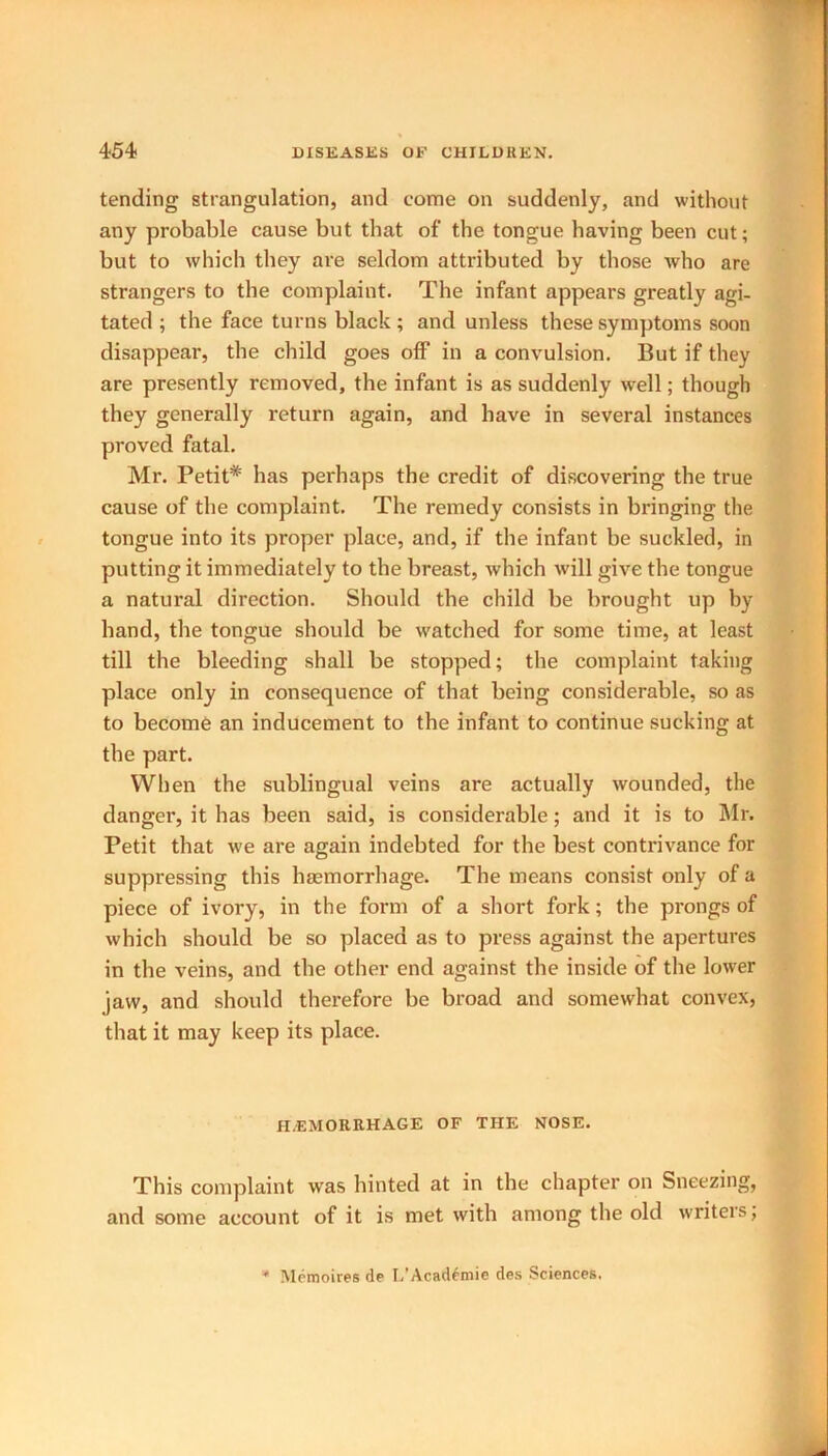 tending strangulation, and come on suddenly, and without any probable cause but that of the tongue having been cut; but to which they are seldom attributed by those who are strangers to the complaint. The infant appears greatly agi- tated ; the face turns black ; and unless these symptoms soon disappear, the child goes off in a convulsion. But if they are presently removed, the infant is as suddenly well; though they generally return again, and have in several instances proved fatal. Mr. Petit* has perhaps the credit of discovering the true cause of the complaint. The remedy consists in bringing the tongue into its proper place, and, if the infant be suckled, in putting it immediately to the breast, which will give the tongue a natural direction. Should the child be brought up by hand, the tongue should be watched for some time, at least till the bleeding shall be stopped; the complaint taking place only in consequence of that being considerable, so as to become an inducement to the infant to continue sucking at the part. When the sublingual veins are actually wounded, the danger, it has been said, is considerable; and it is to Mr. Petit that we are again indebted for the best contrivance for suppressing this haemorrhage. The means consist only of a piece of ivory, in the form of a short fork; the prongs of which should be so placed as to press against the apertures in the veins, and the other end against the inside of the lower jaw, and should therefore be broad and somewhat convex, that it may keep its place. HEMORRHAGE OF THE NOSE. This complaint was hinted at in the chapter on Sneezing, and some account of it is met with among the old writers; * Memoires de L’Acaddmie des Sciences,