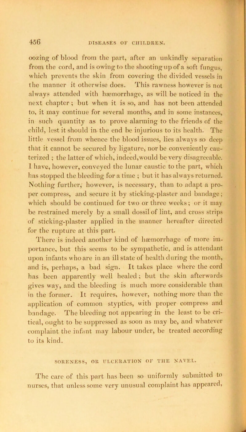 oozing of blood from the part, after an unkindly separation from the cord, and is owing to the shooting up of a soft fungus, which prevents the skin from covering the divided vessels in the manner it otherwise does. This rawness however is not always attended with haemorrhage, as will be noticed in the next chapter ; but when it is so, and has not been attended to, it may continue for several months, and in some instances, in such quantity as to prove alarming to the friends of the child, lest it should in the end be injurious to its health. The little vessel from whence the blood issues, lies always so deep that it cannot be secured by ligature, nor be conveniently cau- terized ; the latter of which, indeed,would be very disagreeable. I have, however, conveyed the lunar caustic to the part, which has stopped the bleeding for a time ; but it has always returned. Nothing further, however, is necessary, than to adapt a pro- per compress, and secure it by sticking-plaster and bandage; which should be continued for two or three weeks; or it may be restrained merely by a small dossil of lint, and cross strips of sticking-plaster applied in the manner hereafter directed for the rupture at this part. There is indeed another kind of haemorrhage of more im- portance, but this seems to be sympathetic, and is attendant upon infants who are in an ill state of health during the month, and is, perhaps, a bad sign. It takes place where the cord has been apparently well healed; but the skin afterwards gives way, and the bleeding is much more considerable than in the former. It requires, however, nothing more than the application of common styptics, with proper compress and bandage. The bleeding not appearing in the least to be cri- tical, ought to be suppressed as soon as may be, and whatever complaint the infant may labour under, be treated according to its kind. SORENESS, OR ULCERATION OF THE NAVEL. The care of this part has been so uniformly submitted to nurses, that unless some very unusual complaint has appeared,