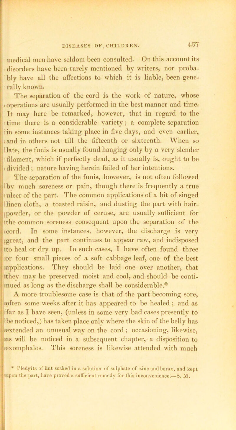 K medical men have seldom been consulted. On this account its disorders have been rarely mentioned by writers, nor proba- bly have all the affections to which it is liable, been gene- rally known. The separation of the cord is the work of nature, whose operations are usually performed in the best manner and time. It may here be remarked, however, that in regard to the time there is a considerable variety; a complete separation i in some instances taking place in five days, and even earlier, ; and in others not till the fifteenth or sixteenth. When so llate, the funis is usually found hanging only by a very slender filament, which if perfectly dead, as it usually is, ought to be (divided ; nature having herein failed of her intentions. The separation of the funis, however, is not often followed much soreness or pain, though there is frequently a true i ulcer of the part. The common applications of a bit of singed !linen clotb, a toasted raisin, and dusting the part with hair- ; powder, or the powder of ceruse, are usually sufficient for tthe common soreness consequent upon the separation of the icord. In some instances, however, the discharge is very great, and the part continues to appear raw, and indisposed tto heal or dry up. In such cases, I have often found three or four small pieces of a soft cabbage leaf, one of the best ^applications. They should be laid one over another, that tthey may be preserved moist and cool, and should be conti- nued as long as the discharge shall be considerable* A more troublesome case is that of the part becoming sore, often some weeks after it has appeared to be healed ; and as ffar as I have seen, (unless in some very bad cases presently to I be noticed,) has taken place only where the skin of the belly has .extended an unusual way on the cord; occasioning, likewise, as will be noticed in a subsequent chapter, a disposition to ex omphalos. This soreness is likewise attended with much * 1’ledgits of lint soaked in a solution of sulphate of zinc and borax, and kept upon the part, have proved a sufficient remedy for this inconvenience.—S. M.