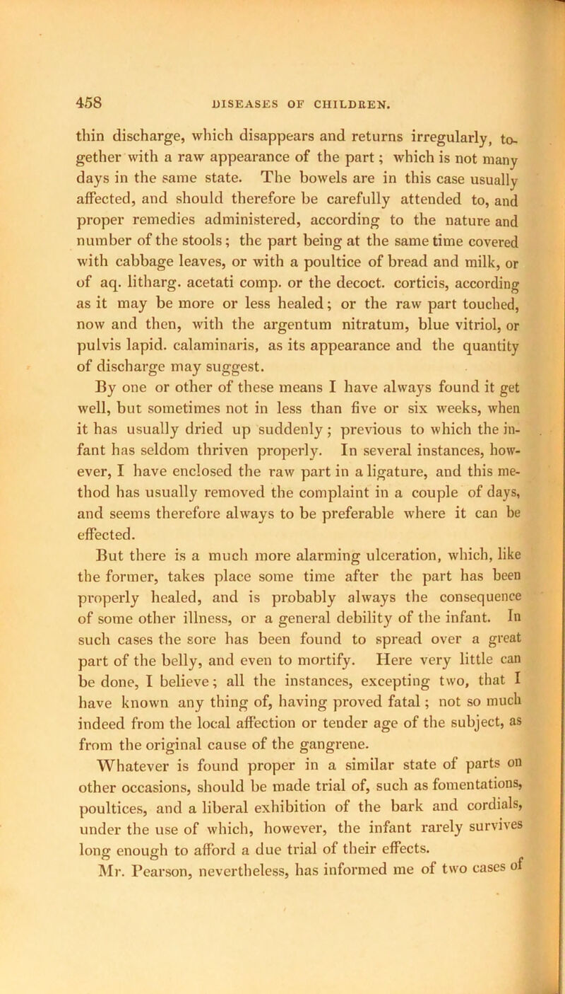 thin discharge, which disappears and returns irregularly, to- gether with a raw appearance of the part; which is not many days in the same state. The bowels are in this case usually affected, and should therefore be carefully attended to, and proper remedies administered, according to the nature and number of the stools; the part being at the same time covered with cabbage leaves, or with a poultice of bread and milk, or of aq. litharg. acetati comp, or the decoct, corticis, according as it may be more or less healed; or the raw part touched, now and then, with the argentum nitratum, blue vitriol, or pulvis lapid. calaminaris, as its appearance and the quantity of discharge may suggest. By one or other of these means I have always found it get well, but sometimes not in less than five or six weeks, when it has usually dried up suddenly; previous to which the in- fant has seldom thriven properly. In several instances, how- ever, I have enclosed the raw part in a ligature, and this me- thod has usually removed the complaint in a couple of days, and seems therefore always to be preferable where it can be effected. But there is a much more alarming ulceration, which, like the former, takes place some time after the part has been properly healed, and is probably always the consequence of some other illness, or a general debility of the infant. In such cases the sore has been found to spread over a great part of the belly, and even to mortify. Here very little can be done, I believe; all the instances, excepting two, that I have known any thing of, having proved fatal; not so much indeed from the local affection or tender age of the subject, as from the original cause of the gangrene. Whatever is found proper in a similar state of parts on other occasions, should he made trial of, such as fomentations, poultices, and a liberal exhibition of the bark and cordials, under the use of which, however, the infant rarely survives long enough to afford a due trial of their effects. Mr. Pearson, nevertheless, has informed me of two cases of