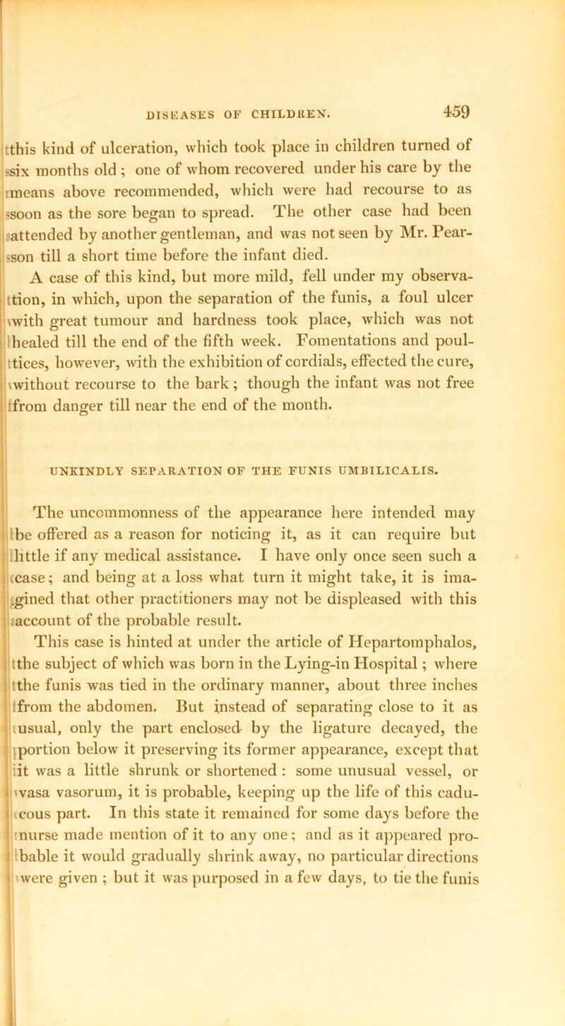 itthis kind of ulceration, which took place in children turned of ssix months old ; one of whom recovered under his care by the imeans above recommended, which were had recourse to as >soon as the sore began to spread. The other case had been -attended by another gentleman, and was not seen by Mr. Pear- son till a short time before the infant died. A case of this kind, but more mild, fell under my observa- tion, in which, upon the separation of the funis, a foul ulcer \with great tumour and hardness took place, which was not Ihealed till the end of the fifth week. Fomentations and poul- tices, however, with the exhibition of cordials, effected the cure, \without recourse to the bark; though the infant was not free ffrom danger till near the end of the month. UNKINDLY SEPARATION OF THE FUNIS UMRILICALIS. The uncommonness of the appearance here intended may Ibe offered as a reason for noticing it, as it can require but llittle if any medical assistance. I have only once seen such a cease; and being at a loss what turn it might take, it is ima- cgined that other practitioners may not be displeased with this caccount of the probable result. This case is hinted at under the article of Hepartomphalos, tthe subject of which was born in the Lying-in Hospital; where tthe funis was tied in the ordinary manner, about three inches ifrom the abdomen. But instead of separating close to it as lusual, only the part enclosed- by the ligature decayed, the .portion below it preserving its former appearance, except that iit was a little shrunk or shortened : some unusual vessel, or ivasa vasorum, it is probable, keeping up the life of this cadu- cous part. In this state it remained for some days before the i nurse made mention of it to any one; and as it appeared pro- bable it would gradually shrink away, no particular directions \were given ; but it was purposed in a few days, to tie the funis