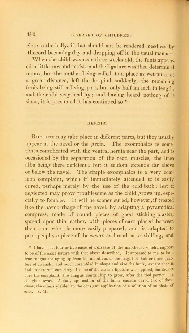 close to the belly, if that should not be rendered needless by thecord becoming dry and dropping off in the usual manner. When the child was near three weeks old, the funis appear- ed a little raw and moist, and the ligature was then determined upon; but the mother being called to a place as wet-nurse at a great distance, left the hospital suddenly, the remaining funis being still a living part, but only half an inch in length, and the child very healthy; and having heard nothing of it since, it is presumed it has continued so* HER NEE. Ruptures may take place in different parts, but they usually appear at the navel or the groin. The exomphalos is some- times complicated with the ventral hernia near the part, and is occasioned by the separation of the recti muscles, the linea alba being there deficient; but it seldom extends far above or below the navel. The simple exomphalos is a very com- mon complaint, which if immediately attended to is easily cured, perhaps merely by the use of the cold-bath: but if neglected may prove troublesome as the child grows up, espe- cially to females. It will be sooner cured, however, if treated like the haemorrhage of the navel, by adapting a pyramidical compress, made of round pieces of good sticking-plaster, spread upon thin leather, with pieces of card placed between them ; or what is more easily prepared, and is adapted to poor people, a piece of bees-wax as broad as a shilling, and * I have seen four or five cases of a disease of the umbilicus, which I suppose to be of the same nature with that above described. It appeared to me to be a true fungus springing up from the umbilicus to the height of half or three quar- ters of an inch ; and much resembled in shape and size the funis, except that it had no external covering. In one of the cases a ligature was applied, but did not cure the complaint, the fungus continuing to grow, after the tied portion had sloughed away. A daily application of the lunar caustic cured two of these cases, the others yielded to the constant application of a solution of sulphate of zinc.—S. M.