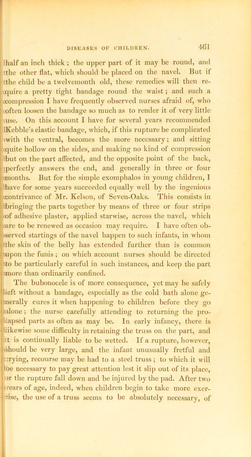 lhalf an inch thick ; the upper part of it may be round, and tthe other flat, which should be placed on the navel. But if tthe child be a twelvemonth old, these remedies will then re- cquire a pretty tight bandage round the waist ; and such a (Compression I have frequently observed nurses afraid of, who coften loosen the bandage so much as to render it of very little luse. On this account I have for several years recommended IKebble’s elastic bandage, which, if this rupture be complicated with the ventral, becomes the more necessary; and sitting cquite hollow on the sides, and making no kind of compression Ibut on the part affected, and the opposite point of the back, [perfectly answers the end, and generally in three or four imonths. But for the simple exomphalos in young children, I [have for some years succeeded equally well by the ingenious (contrivance of Mr. Kelson, of Seven-Oaks. This consists in [bringing the parts together by means of three or four strips «of adhesive plaster, applied starwise, across the navel, which are to be renewed as occasion may require. I have often ob- served startings of the navel happen to such infants, in whom tthe skin of the belly has extended further than is common mpon the funis ; on which account nurses should be directed tto be particularly careful in such instances, and keep the part rmore than ordinarily confined. The bubonocele is of more consequence, yet may be safely Ueft without a bandage, especially as the cold bath alone ge- nerally cures it when happening to children before they go alone ; the nurse carefully attending to returning the pro- lapsed parts as often as may be. In early infancy, there is likewise some difficulty in retaining the truss on the part, and itt is continually liable to be wetted. If a rupture, however, -[should be very large, and the infant unusually fretful and crying, recourse may be had to a steel truss; to which it will Ibe necessary to pay great attention lest it slip out of its place, or the rupture fall down and be injured by the pad. After two /ears of age, indeed, when children begin to take more exer- cise, the use of a truss seems to be absolutely necessary, of