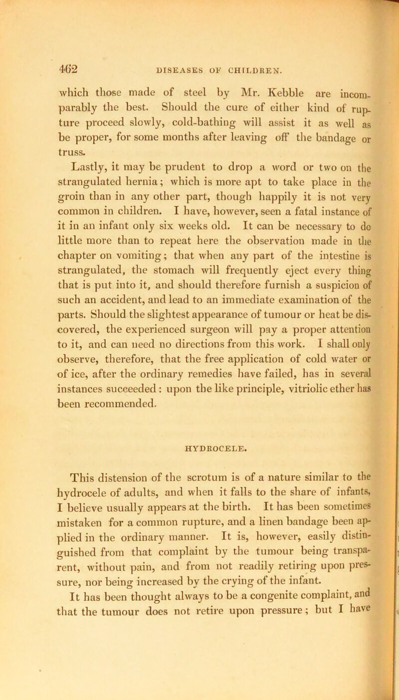 which those made of steel by Mr. Kebble are incom- parably the best. Should the cure of either kind of rup- ture proceed slowly, cold-bathing will assist it as well as be proper, for some months after leaving off the bandage or truss. Lastly, it may be prudent to drop a word or two on the strangulated hernia; which is more apt to take place in the groin than in any other part, though happily it is not very common in children. I have, however, seen a fatal instance of it in an infant only six weeks old. It can be necessary to do little more than to repeat here the observation made in the chapter on vomiting; that when any part of the intestine is strangulated, the stomach will frequently eject every thing that is put into it, and should therefore furnish a suspicion of such an accident, and lead to an immediate examination of the parts. Should the slightest appearance of tumour or heat be dis- covered, the experienced surgeon will pay a proper attention to it, and can need no directions from this work. I shall only observe, therefore, that the free application of cold water or of ice, after the ordinary remedies have failed, has in several instances succeeded : upon the like principle, vitriolic ether lias been recommended. HYDROCELE. This distension of the scrotum is of a nature similar to the hydrocele of adults, and when it falls to the share of infants, I believe usually appears at the birth. It has been sometimes mistaken for a common rupture, and a linen bandage been ap- plied in the ordinary manner. It is, however, easily distin- guished from that complaint by the tumour being transpa- rent, without pain, and from not readily retiring upon pres- sure, nor being increased by the crying ot the infant. It has been thought always to be a congenite complaint, and that the tumour does not retire upon pressure; but I have