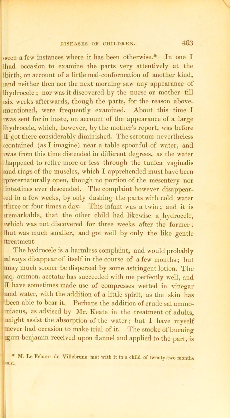 \ DISEASES OF CHILDREN. 463 i-seen a few instances where it has been otherwise.* In one I I had occasion to examine the parts very attentively at the Ibirth, on account of a little mal-conformation of another kind, cand neither then nor the next morning saw any appearance of [hydrocele ; nor was it discovered by the nurse or mother till ssix weeks afterwards, though the parts, for the reason above- imentioned, were frequently examined. About this time I uvas sent for in haste, on account of the appearance of a large Ihydrocele, which, however, by the mother’s report, was before II got there considerably diminished. The scrotum nevertheless (contained (as I imagine) near a table spoonful of water, and iwas from this time distended in different degrees, as the water [happened to retire more or less through the tunica vaginalis and rings of the muscles, which I apprehended must have been ipreternaturally open, though no portion of the mesentery nor [intestines ever descended. The complaint however disappear- ted in a few weeks, by only dashing the parts with cold wrater tthree or four times a day. This infant was a twin ; and it is iremarkable, that the other child had likewise a hydrocele, \which was not discovered for three weeks after the former; ibut was much smaller, and got well by only the like gentle Treatment. The hydrocele is a harmless complaint, and would probably aalways disappear of itself in the course of a few months; but imay much sooner be dispersed by some astringent lotion. The aq. ammon. acetatas has succeeded with me perfectly well, and II have sometimes made use of compresses wetted in vinegar ;iand water, with the addition of a little spirit, as the skin has (been able to bear it. Perhaps the addition of crude sal ammo- miacus, as advised by Mr. Keate in the treatment of adults, imight assist the absorption of the water; but I have myself mever had occasion to make trial of it. The smoke of burnino- sgum benjamin received upon flannel and applied to the part, is * M. Le Febure de Villebrune met with it in a child of twenty-two months old.