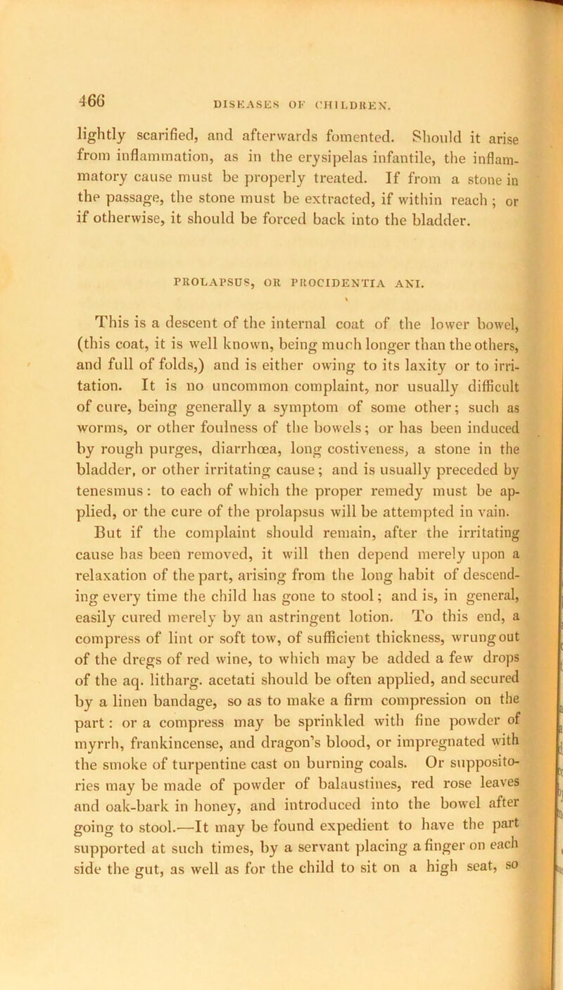 lightly scarified, and afterwards fomented. Should it arise from inflammation, as in the erysipelas infantile, the inflam- matory cause must be properly treated. If from a stone in the passage, the stone must be extracted, if within reach ; or if otherwise, it should be forced back into the bladder. PROLAPSUS, OR PROCIDENTIA ANI. This is a descent of the internal coat of the lower bowel, (this coat, it is well known, being much longer than the others, and full of folds,) and is either owing to its laxity or to irri- tation. It is no uncommon complaint, nor usually difficult of cure, being generally a symptom of some other; such as worms, or other foulness of the bowels; or has been induced by rough purges, diarrhoea, long costiveness, a stone in the bladder, or other irritating cause; and is usually preceded by tenesmus: to each of which the proper remedy must be ap- plied, or the cure of the prolapsus will be attempted in vain. But if the complaint should remain, after the irritating cause has been removed, it will then depend merely upon a relaxation of the part, arising from the long habit of descend- ing every time the child has gone to stool; and is, in general, easily cured merely by an astringent lotion. To this end, a compress of lint or soft tow, of sufficient thickness, wrung out of the dregs of red wine, to which may be added a few drops of the aq. litharg. acetati should be often applied, and secured by a linen bandage, so as to make a firm compression on the part: or a compress may be sprinkled with fine powder of myrrh, frankincense, and dragon’s blood, or impregnated with the smoke of turpentine cast on burning coals. Or supposito- ries may be made of powder of balaustines, red rose leaves and oak-bark in honey, and introduced into the bowel after going to stool.—It may be found expedient to have the part supported at such times, by a servant placing a finger on each side the gut, as well as for the child to sit on a high seat, so